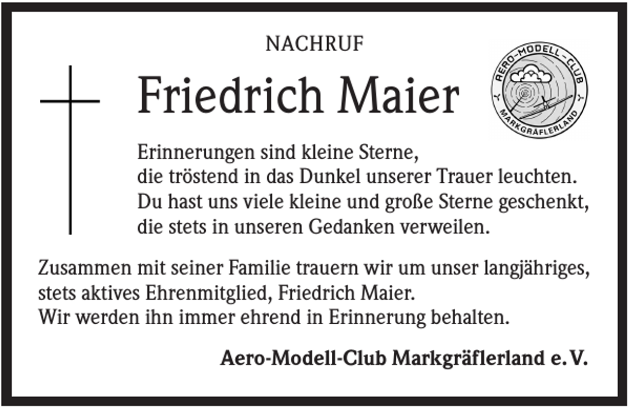 <p>NACHRUF</p><p>Friedrich Maier<br />Erinnerungen sind kleine Sterne,<br />die tröstend in das Dunkel unserer Trauer leuchten.<br />Du hast uns viele kleine und große Sterne geschenkt,<br />die stets in unseren Gedanken verweilen.<br />Zusammen mit seiner Familie trauern wir um unser langjähriges,<br />stets aktives Ehrenmitglied, Friedrich Maier.<br />Wir werden ihn immer ehrend in Erinnerung behalten.<br />Aero-Modell-Club Markgräflerland e. V.</p>