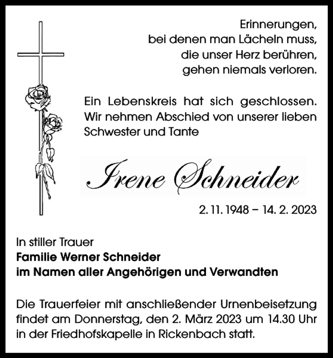 <p>Erinnerungen,<br />bei denen man Lächeln muss,<br />die unser Herz berühren,<br />gehen niemals verloren.<br />Ein Lebenskreis hat sich geschlossen.<br />Wir nehmen Abschied von unserer lieben<br />Schwester und Tante</p><p>2. 11. 1948 – 14. 2. 2023<br />In stiller Trauer<br />Familie Werner Schneider<br />im Namen aller Angehörigen und Verwandten<br />Die Trauerfeier mit anschließender Urnenbeisetzung<br />findet am Donnerstag, den 2. März 2023 um 14.30 Uhr<br />in der Friedhofskapelle in Rickenbach statt.</p>