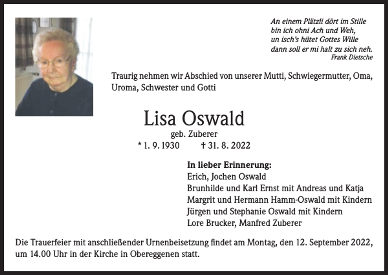 <p>An einem Plätzli dört im Stille<br />bin ich ohni Ach und Weh,<br />un isch’s hütet Gottes Wille<br />dann soll er mi halt zu sich neh.<br />Frank Dietsche</p><p>Traurig nehmen wir Abschied von unserer Mutti, Schwiegermutter, Oma,<br />Uroma, Schwester und Gotti</p><p>Lisa Oswald</p><p>geb. Zuberer<br />* 1. 9. 1930<br />† 31. 8. 2022<br />In lieber Erinnerung:<br />Erich, Jochen Oswald<br />Brunhilde und Karl Ernst mit Andreas und Katja<br />Margrit und Hermann Hamm-Oswald mit Kindern<br />Jürgen und Stephanie Oswald mit Kindern<br />Lore Brucker, Manfred Zuberer<br />Die Trauerfeier mit anschließender Urnenbeisetzung findet am Montag, den 12. September 2022,<br />um 14.00 Uhr in der Kirche in Obereggenen statt.</p>