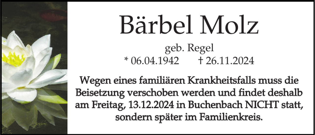 <p>Bärbel Molz<br />geb. Regel<br />* 06.04.1942<br />† 26.11.2024<br />Wegen eines familiären Krankheitsfalls muss die<br />Beisetzung verschoben werden und findet deshalb<br />am Freitag, 13.12.2024 in Buchenbach NICHT statt,<br />sondern später im Familienkreis.</p>