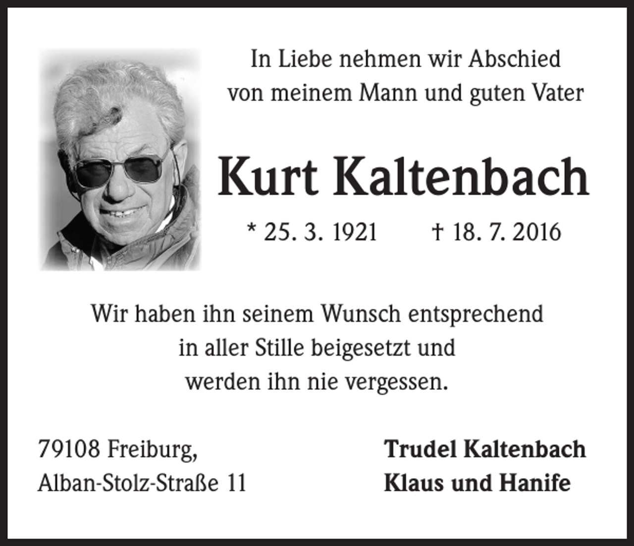 <p>In Liebe nehmen wir Abschied<br />von meinem Mann und guten Vater</p><p>Kurt Kaltenbach<br />* 25. 3. 1921 † 18. 7. 2016</p><p>Wir haben ihn seinem Wunsch entsprechend<br />in aller Stille beigesetzt und<br />werden ihn nie vergessen.<br />79108 Freiburg,<br />Alban-Stolz-Straße 11</p><p>Trudel Kaltenbach<br />Klaus und Hanife</p>