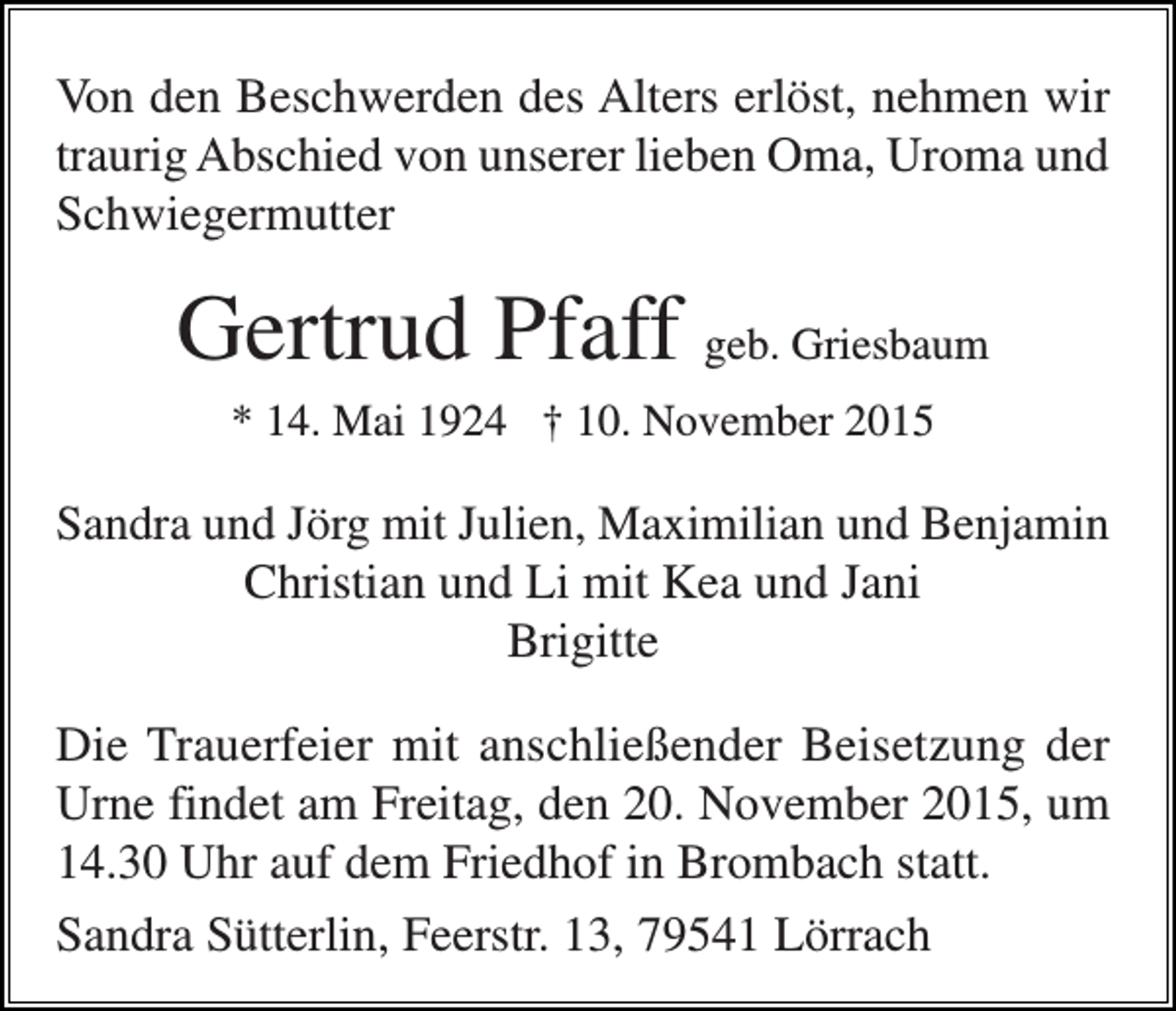 <p>Von den Beschwerden des Alters erlöst, nehmen wir<br />traurig Abschied von unserer lieben Oma, Uroma und<br />Schwiegermutter</p><p>Gertrud Pfaff geb. Griesbaum<br />* 14. Mai 1924 † 10. November 2015</p><p>Sandra und Jörg mit Julien, Maximilian und Benjamin<br />Christian und Li mit Kea und Jani<br />Brigitte</p><p>Die Trauerfeier mit anschließender Beisetzung der<br />Urne findet am Freitag, den 20. November 2015, um<br />14.30 Uhr auf dem Friedhof in Brombach statt.<br />Sandra Sütterlin, Feerstr. 13, 79541 Lörrach</p>