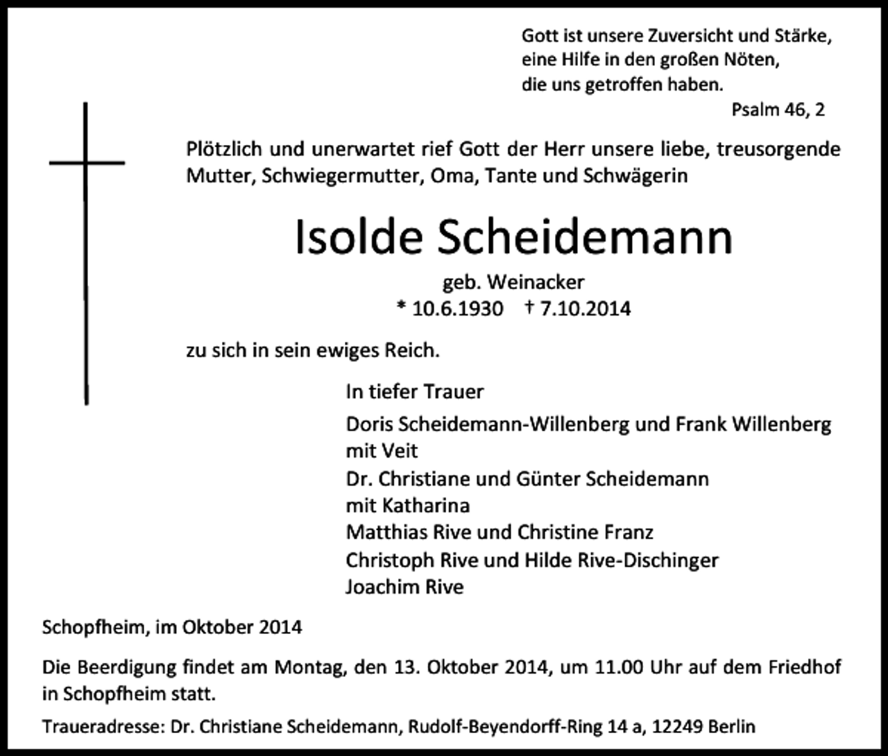 <p>Gott ist unsere Zuversicht und Stärke,<br />eine Hilfe in den großen Nöten,<br />die uns getroffen haben.<br />Psalm 46, 2</p><p>Plötzlich und unerwartet rief Gott der Herr unsere liebe, treusorgende<br />Mutter, Schwiegermutter, Oma, Tante und Schwägerin</p><p>Isolde Scheidemann<br />geb. Weinacker<br />* 10.6.1930 † 7.10.2014</p><p>zu sich in sein ewiges Reich.<br />In tiefer Trauer<br />Doris Scheidemann-Willenberg und Frank Willenberg<br />mit Veit<br />Dr. Christiane und Günter Scheidemann<br />mit Katharina<br />Matthias Rive und Christine Franz<br />Christoph Rive und Hilde Rive-Dischinger<br />Joachim Rive<br />Schopfheim, im Oktober 2014<br />Die Beerdigung findet am Montag, den 13. Oktober 2014, um 11.00 Uhr auf dem Friedhof<br />in Schopfheim statt.<br />Traueradresse: Dr. Christiane Scheidemann, Rudolf-Beyendorff-Ring 14 a, 12249 Berlin</p>