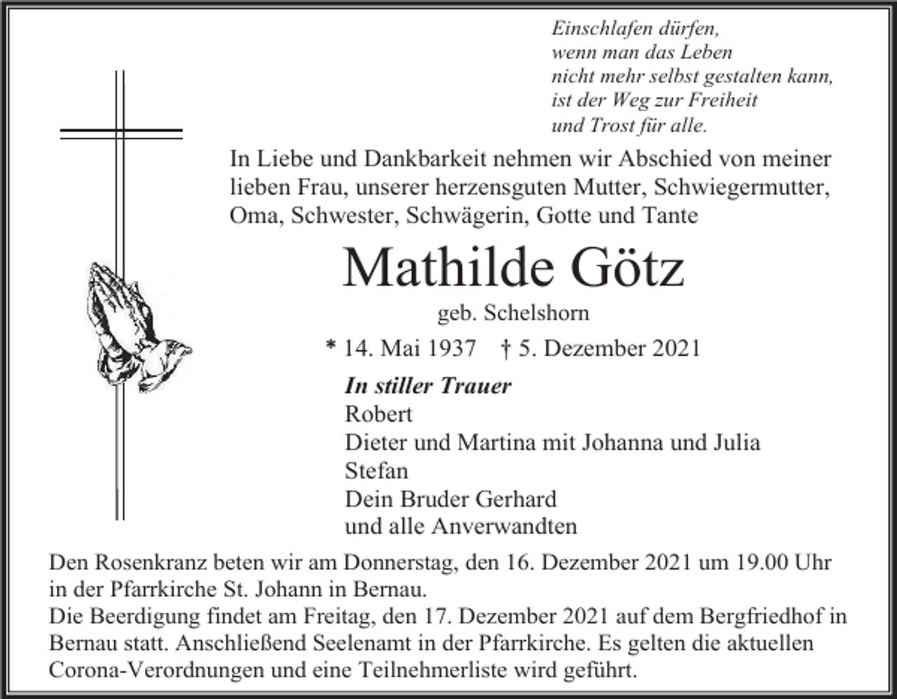 <p>Einschlafen dürfen,<br />wenn man das Leben<br />nicht mehr selbst gestalten kann,<br />ist der Weg zur Freiheit<br />und Trost für alle.</p><p>In Liebe und Dankbarkeit nehmen wir Abschied von meiner<br />lieben Frau, unserer herzensguten Mutter, Schwiegermutter,<br />Oma, Schwester, Schwägerin, Gotte und Tante</p><p>Mathilde Götz<br />geb. Schelshorn</p><p>* 14. Mai 1937 † 5. Dezember 2021<br />In stiller Trauer<br />Robert<br />Dieter und Martina mit Johanna und Julia<br />Stefan<br />Dein Bruder Gerhard<br />und alle Anverwandten<br />Den Rosenkranz beten wir am Donnerstag, den 16. Dezember 2021 um 19.00 Uhr<br />in der Pfarrkirche St. Johann in Bernau.<br />Die Beerdigung findet am Freitag, den 17. Dezember 2021 auf dem Bergfriedhof in<br />Bernau statt. Anschließend Seelenamt in der Pfarrkirche. Es gelten die aktuellen<br />Corona-Verordnungen und eine Teilnehmerliste wird geführt.</p>
