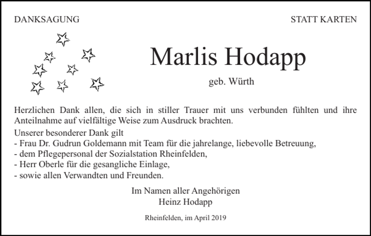 <p>DANKSAGUNG</p><p>STATT KARTEN</p><p>Marlis Hodapp<br />geb. Würth<br />Herzlichen Dank allen, die sich in stiller Trauer mit uns verbunden fühlten und ihre<br />Anteilnahme auf vielfältige Weise zum Ausdruck brachten.<br />Unserer besonderer Dank gilt<br />- Frau Dr. Gudrun Goldemann mit Team für die jahrelange, liebevolle Betreuung,<br />- dem Pflegepersonal der Sozialstation Rheinfelden,<br />- Herr Oberle für die gesangliche Einlage,<br />- sowie allen Verwandten und Freunden.<br />Im Namen aller Angehörigen<br />Heinz Hodapp<br />Rheinfelden, im April 2019</p>