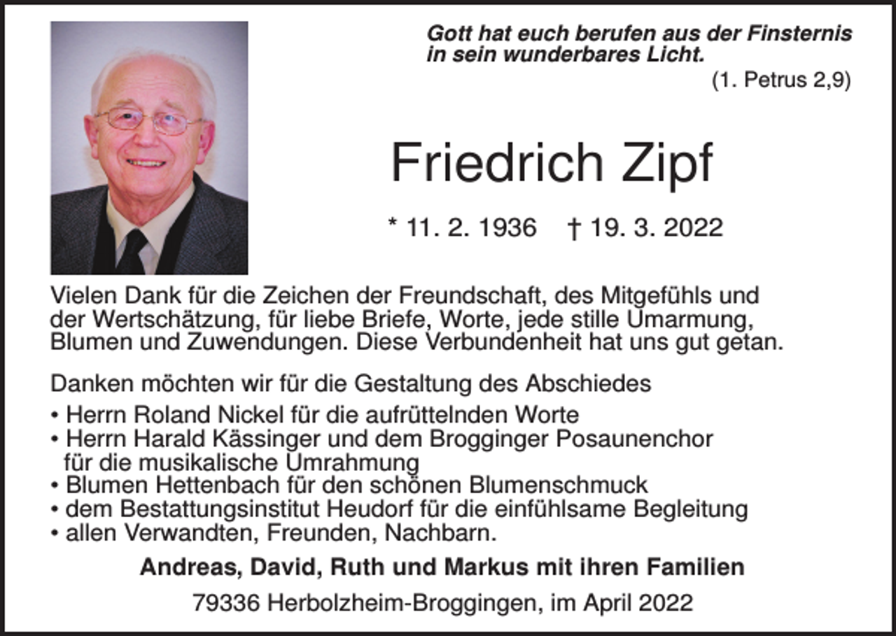 <p>Gott hat euch berufen aus der Finsternis<br />in sein wunderbares Licht.<br />(1. Petrus 2,9)</p><p>Friedrich Zipf<br />* 11. 2. 1936</p><p>† 19. 3. 2022</p><p>Vielen Dank für die Zeichen der Freundschaft, des Mitgefühls und<br />der Wertschätzung, für liebe Briefe, Worte, jede stille Umarmung,<br />Blumen und Zuwendungen. Diese Verbundenheit hat uns gut getan.<br />Danken möchten wir für die Gestaltung des Abschiedes<br />• Herrn Roland Nickel für die aufrüttelnden Worte<br />• Herrn Harald Kässinger und dem Brogginger Posaunenchor<br />für die musikalische Umrahmung<br />• Blumen Hettenbach für den schönen Blumenschmuck<br />• dem Bestattungsinstitut Heudorf für die einfühlsame Begleitung<br />• allen Verwandten, Freunden, Nachbarn.<br />Andreas, David, Ruth und Markus mit ihren Familien<br />79336 Herbolzheim-Broggingen, im April 2022</p>