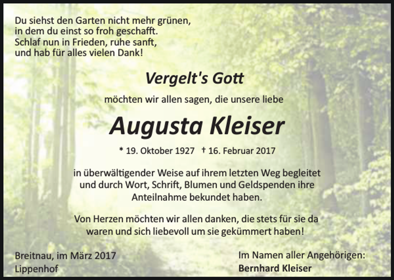 <p>Du siehst den Garten nicht mehr grünen,<br />in dem du einst so froh gescha�.<br />Schlaf nun in Frieden, ruhe san�,<br />und hab für alles vielen Dank!</p><p>Vergelt's Go�<br />möchten wir allen sagen, die unsere liebe</p><p>Augusta Kleiser<br />* 19. Oktober 1927 † 16. Februar 2017</p><p>in überwäl�gender Weise auf ihrem letzten Weg begleitet<br />und durch Wort, Schri�, Blumen und Geldspenden ihre<br />Anteilnahme bekundet haben.<br />Von Herzen möchten wir allen danken, die stets für sie da<br />waren und sich liebevoll um sie gekümmert haben!<br />Breitnau, im März 2017<br />Lippenhof</p><p>Im Namen aller Angehörigen:<br />Bernhard Kleiser</p>