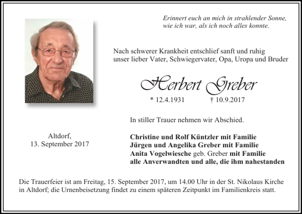 <p>Erinnert euch an mich in strahlender Sonne,<br />wie ich war, als ich noch alles konnte.</p><p>Nach schwerer Krankheit entschlief sanft und ruhig<br />unser lieber Vater, Schwiegervater, Opa, Uropa und Bruder</p><p>Herbert Greber<br />* 12.4.1931</p><p>† 10.9.2017</p><p>In stiller Trauer nehmen wir Abschied.<br />Altdorf,<br />13. September 2017</p><p>Christine und Rolf Küntzler mit Familie<br />Jürgen und Angelika Greber mit Familie<br />Anita Vogelwiesche geb. Greber mit Familie<br />alle Anverwandten und alle, die ihm nahestanden</p><p>Die Trauerfeier ist am Freitag, 15. September 2017, um 14.00 Uhr in der St. Nikolaus Kirche<br />in Altdorf; die Urnenbeisetzung findet zu einem späteren Zeitpunkt im Familienkreis statt.</p>