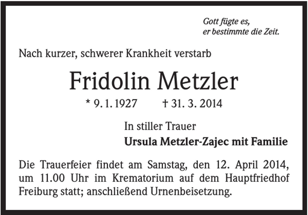 <p>Gott fügte es,<br />er bestimmte die Zeit.</p><p>Nach kurzer, schwerer Krankheit verstarb</p><p>Fridolin Metzler<br />* 9. 1. 1927</p><p>† 31. 3. 2014</p><p>In stiller Trauer<br />Ursula Metzler-Zajec mit Familie<br />Die Trauerfeier findet am Samstag, den 12. April 2014,<br />um 11.00 Uhr im Krematorium auf dem Hauptfriedhof<br />Freiburg statt; anschließend Urnenbeisetzung.</p>