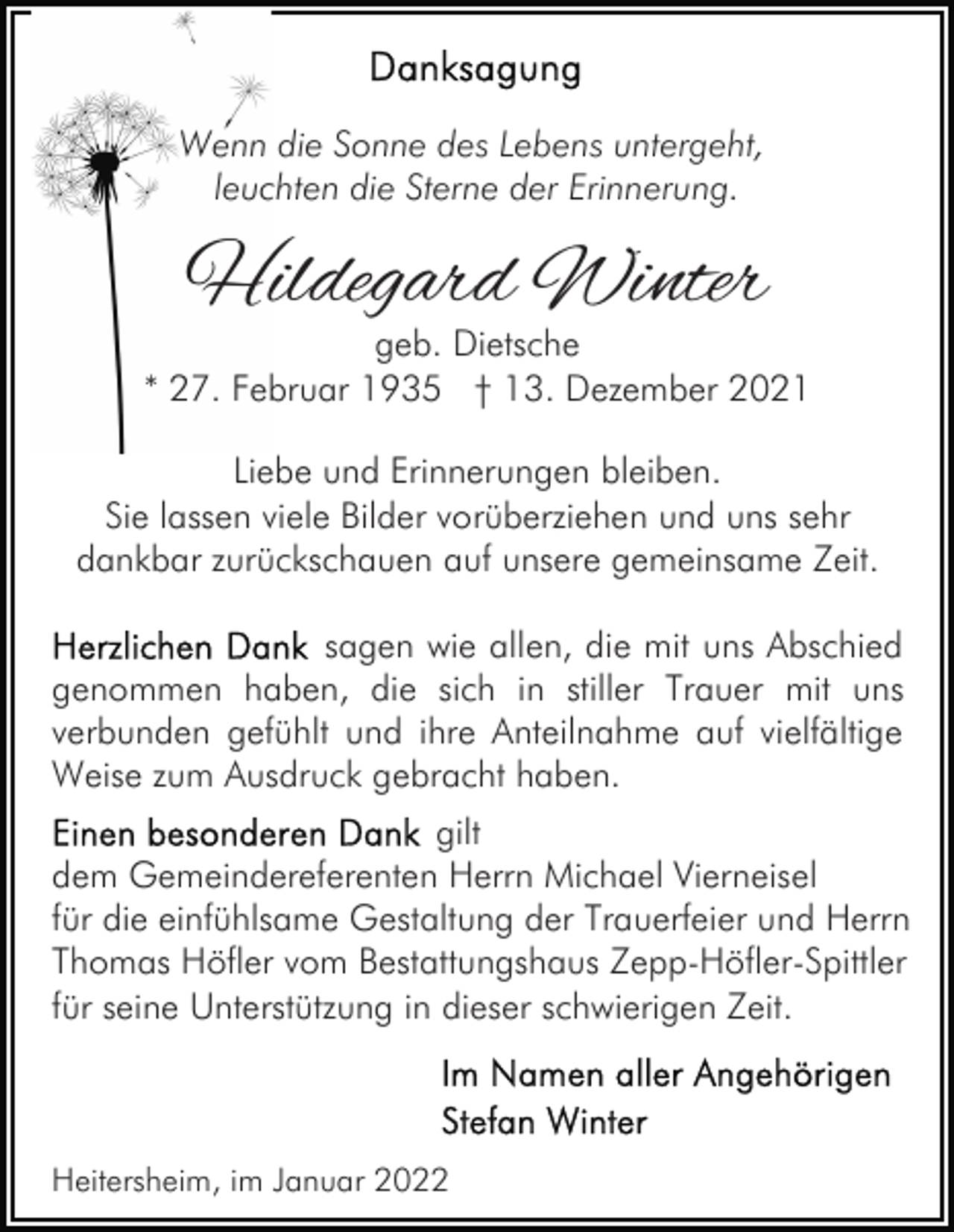 <p>Wenn die Sonne des Lebens untergeht,<br />leuchten die Sterne der Erinnerung.</p><p>Hildegard Winter</p><p>geb. Dietsche<br />* 27. Februar 1935 † 13. Dezember 2021<br />Liebe und Erinnerungen bleiben.<br />Sie lassen viele Bilder vorüberziehen und uns sehr<br />dankbar zurückschauen auf unsere gemeinsame Zeit.<br />sagen wie allen, die mit uns Abschied<br />genommen haben, die sich in stiller Trauer mit uns<br />verbunden gefühlt und ihre Anteilnahme auf vielfältige<br />Weise zum Ausdruck gebracht haben.<br />gilt<br />dem Gemeindereferenten Herrn Michael Vierneisel<br />für die einfühlsame Gestaltung der Trauerfeier und Herrn<br />Thomas Höfler vom Bestattungshaus Zepp-Höfler-Spittler<br />für seine Unterstützung in dieser schwierigen Zeit.</p><p>Heitersheim, im Januar 2022</p>