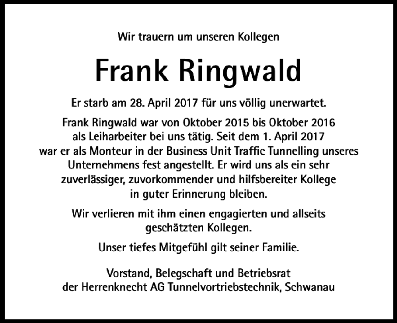 <p>Wir trauern um unseren Kollegen</p><p>Frank Ringwald<br />Er starb am 28. April 2017 für uns völlig unerwartet.<br />Frank Ringwald war von Oktober 2015 bis Oktober 2016<br />als Leiharbeiter bei uns tätig. Seit dem 1. April 2017<br />war er als Monteur in der Business Unit Traffic Tunnelling unseres<br />Unternehmens fest angestellt. Er wird uns als ein sehr<br />zuverlässiger, zuvorkommender und hilfsbereiter Kollege<br />in guter Erinnerung bleiben.<br />Wir verlieren mit ihm einen engagierten und allseits<br />geschätzten Kollegen.<br />Unser tiefes Mitgefühl gilt seiner Familie.<br />Vorstand, Belegschaft und Betriebsrat<br />der Herrenknecht AG Tunnelvortriebstechnik, Schwanau</p>