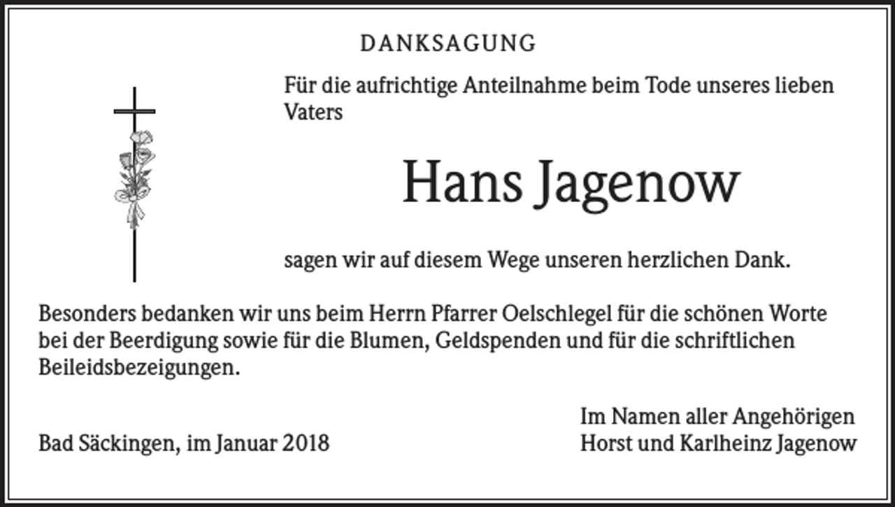 <p>DANKS AGUNG<br />Für die aufrichtige Anteilnahme beim Tode unseres lieben<br />Vaters</p><p>Hans Jagenow<br />sagen wir auf diesem Wege unseren herzlichen Dank.<br />Besonders bedanken wir uns beim Herrn Pfarrer Oelschlegel für die schönen Worte<br />bei der Beerdigung sowie für die Blumen, Geldspenden und für die schriftlichen<br />Beileidsbezeigungen.<br />Bad Säckingen, im Januar 2018</p><p>Im Namen aller Angehörigen<br />Horst und Karlheinz Jagenow</p>
