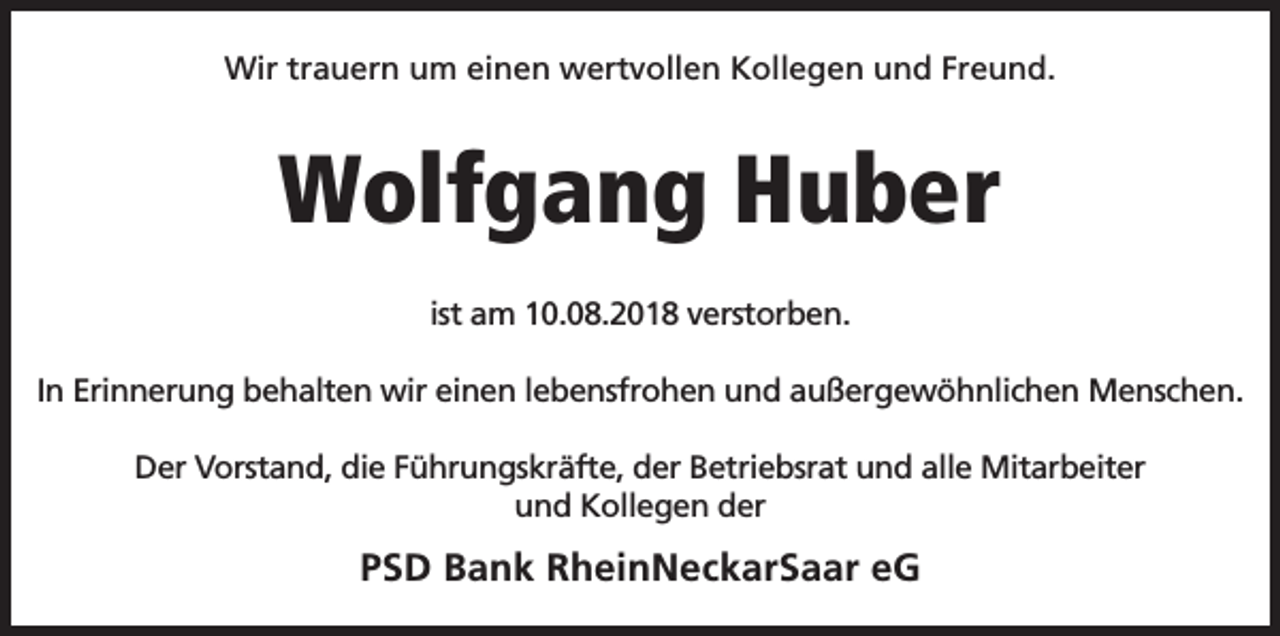 <p>Wir trauern um einen wertvollen Kollegen und Freund.</p><p>Wolfgang Huber<br />ist am 10.08.2018 verstorben.<br />In Erinnerung behalten wir einen lebensfrohen und außergewöhnlichen Menschen.<br />Der Vorstand, die Führungskräfte, der Betriebsrat und alle Mitarbeiter<br />und Kollegen der</p><p>PSD Bank RheinNeckarSaar eG</p>