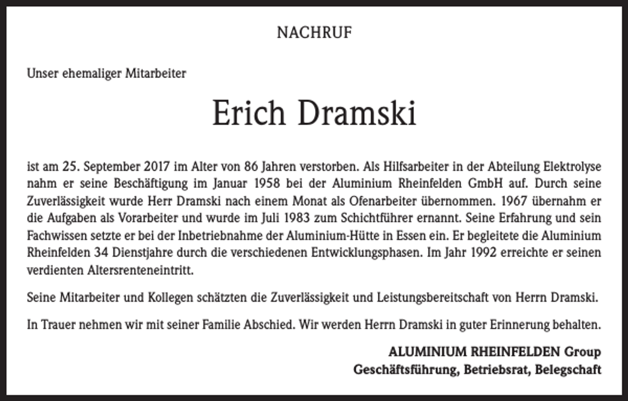 <p>NACHRUF<br />Unser ehemaliger Mitarbeiter</p><p>Erich Dramski<br />ist am 25. September 2017 im Alter von 86 Jahren verstorben. Als Hilfsarbeiter in der Abteilung Elektrolyse<br />nahm er seine Beschäftigung im Januar 1958 bei der Aluminium Rheinfelden GmbH auf. Durch seine<br />Zuverlässigkeit wurde Herr Dramski nach einem Monat als Ofenarbeiter übernommen. 1967 übernahm er<br />die Aufgaben als Vorarbeiter und wurde im Juli 1983 zum Schichtführer ernannt. Seine Erfahrung und sein<br />Fachwissen setzte er bei der Inbetriebnahme der Aluminium-Hütte in Essen ein. Er begleitete die Aluminium<br />Rheinfelden 34 Dienstjahre durch die verschiedenen Entwicklungsphasen. Im Jahr 1992 erreichte er seinen<br />verdienten Altersrenteneintritt.<br />Seine Mitarbeiter und Kollegen schätzten die Zuverlässigkeit und Leistungsbereitschaft von Herrn Dramski.<br />In Trauer nehmen wir mit seiner Familie Abschied. Wir werden Herrn Dramski in guter Erinnerung behalten.<br />ALUMINIUM RHEINFELDEN Group<br />Geschäftsführung, Betriebsrat, Belegschaft</p>