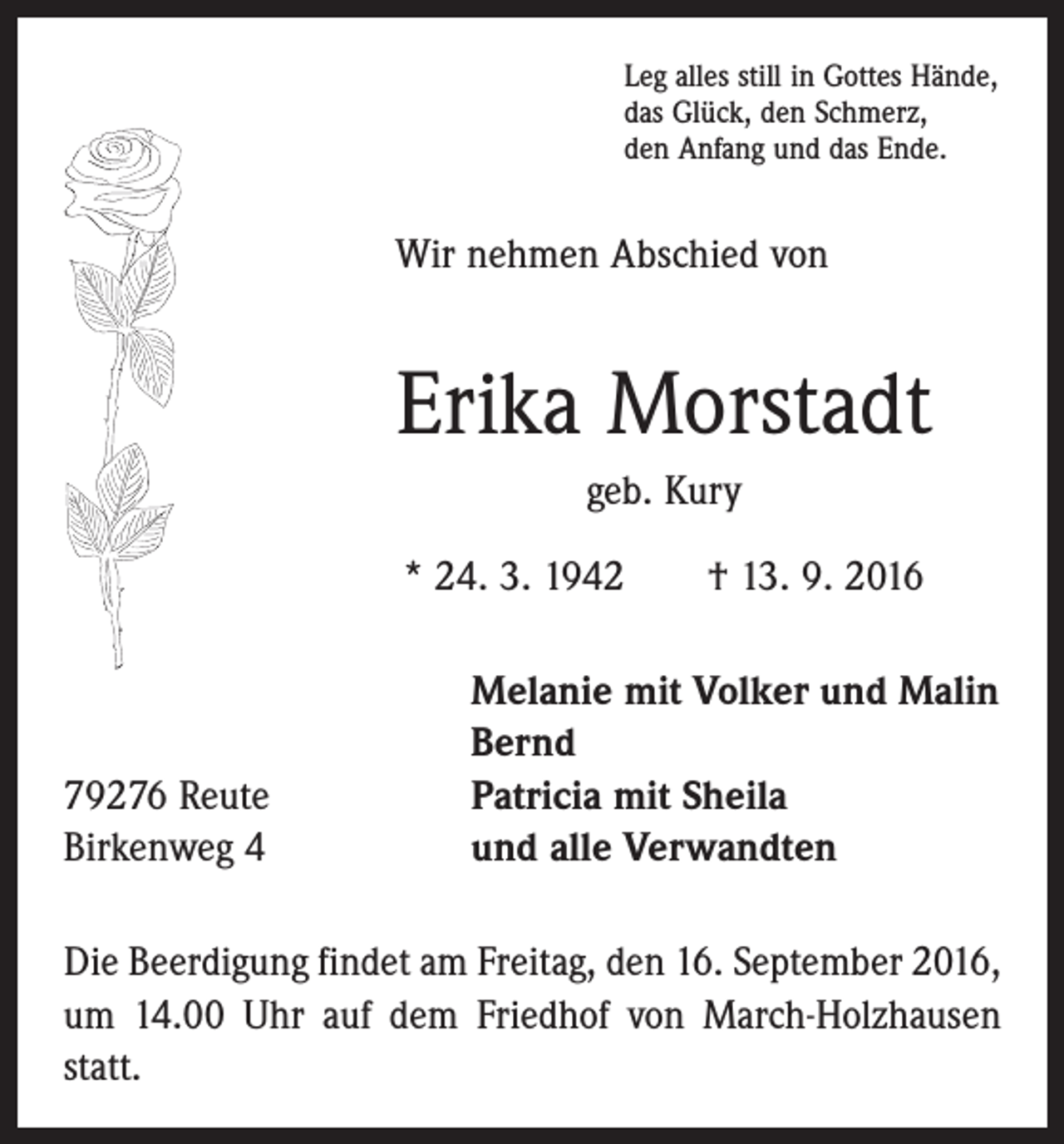 <p>Leg alles still in Gottes Hände,<br />das Glück, den Schmerz,<br />den Anfang und das Ende.</p><p>Wir nehmen Abschied von</p><p>Erika Morstadt<br />geb. Kury<br />* 24. 3. 1942 † 13. 9. 2016</p><p>79276 Reute<br />Birkenweg 4</p><p>Melanie mit Volker und Malin<br />Bernd<br />Patricia mit Sheila<br />und alle Verwandten</p><p>Die Beerdigung findet am Freitag, den 16. September 2016,<br />um 14.00 Uhr auf dem Friedhof von March-Holzhausen<br />statt.</p>