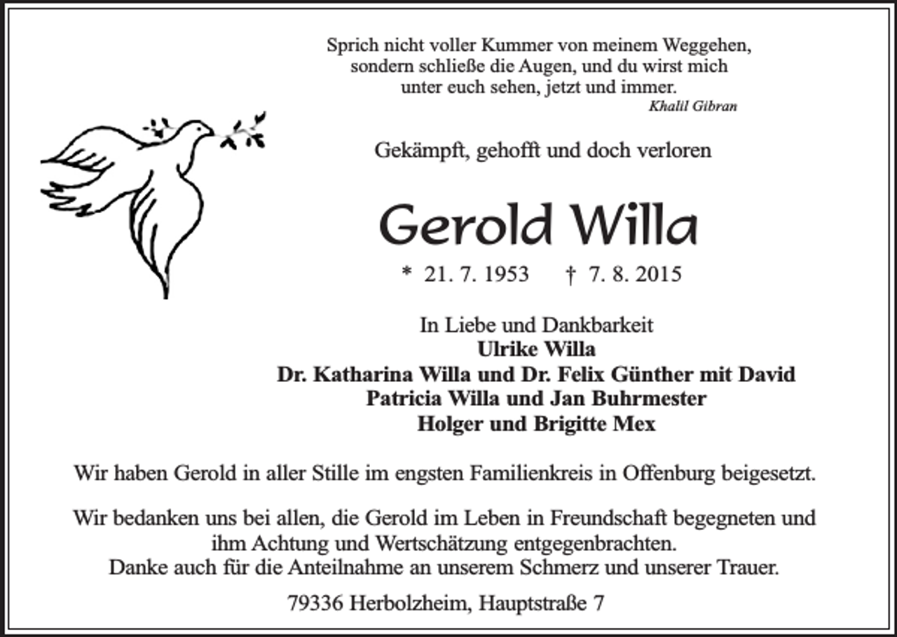<p>Sprich nicht voller Kummer von meinem Weggehen,<br />sondern schließe die Augen, und du wirst mich<br />unter euch sehen, jetzt und immer.<br />Khalil Gibran</p><p>Gekämpft, gehofft und doch verloren</p><p>Gerold Willa<br />* 21. 7. 1953</p><p>† 7. 8. 2015</p><p>In Liebe und Dankbarkeit<br />Ulrike Willa<br />Dr. Katharina Willa und Dr. Felix Günther mit David<br />Patricia Willa und Jan Buhrmester<br />Holger und Brigitte Mex<br />Wir haben Gerold in aller Stille im engsten Familienkreis in Offenburg beigesetzt.<br />Wir bedanken uns bei allen, die Gerold im Leben in Freundschaft begegneten und<br />ihm Achtung und Wertschätzung entgegenbrachten.<br />Danke auch für die Anteilnahme an unserem Schmerz und unserer Trauer.<br />79336 Herbolzheim, Hauptstraße 7</p>
