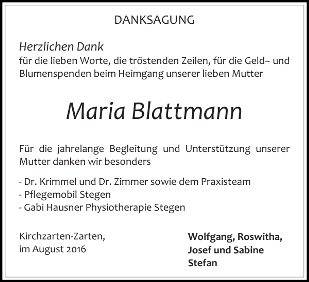 <p>DANKSAGUNG<br />Herzlichen Dank<br />für die lieben Worte, die tröstenden Zeilen, für die Geld– und<br />Blumenspenden beim Heimgang unserer lieben Mutter</p><p>Maria Blattmann<br />Für die jahrelange Begleitung und Unterstützung unserer<br />Mutter danken wir besonders<br />- Dr. Krimmel und Dr. Zimmer sowie dem Praxisteam<br />- Pflegemobil Stegen<br />- Gabi Hausner Physiotherapie Stegen<br />Kirchzarten-Zarten,<br />im August 2016</p><p>Wolfgang, Roswitha,<br />Josef und Sabine<br />Stefan</p>