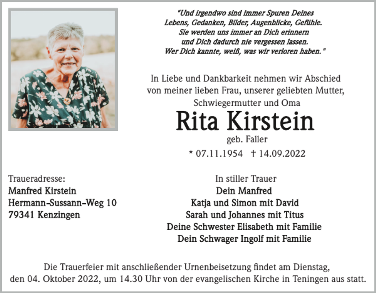 <p>In Liebe und Dankbarkeit nehmen wir Abschied<br />von meiner lieben Frau, unserer geliebten Mutter,<br />Schwiegermutter und Oma</p><p>geb. Faller<br />* 07.11.1954 † 14.09.2022<br />Traueradresse:</p><p>In stiller Trauer</p><p>Die Trauerfeier mit anschließender Urnenbeisetzung ﬁndet am Dienstag,<br />den 04. Oktober 2022, um 14.30 Uhr von der evangelischen Kirche in Teningen aus statt.</p>