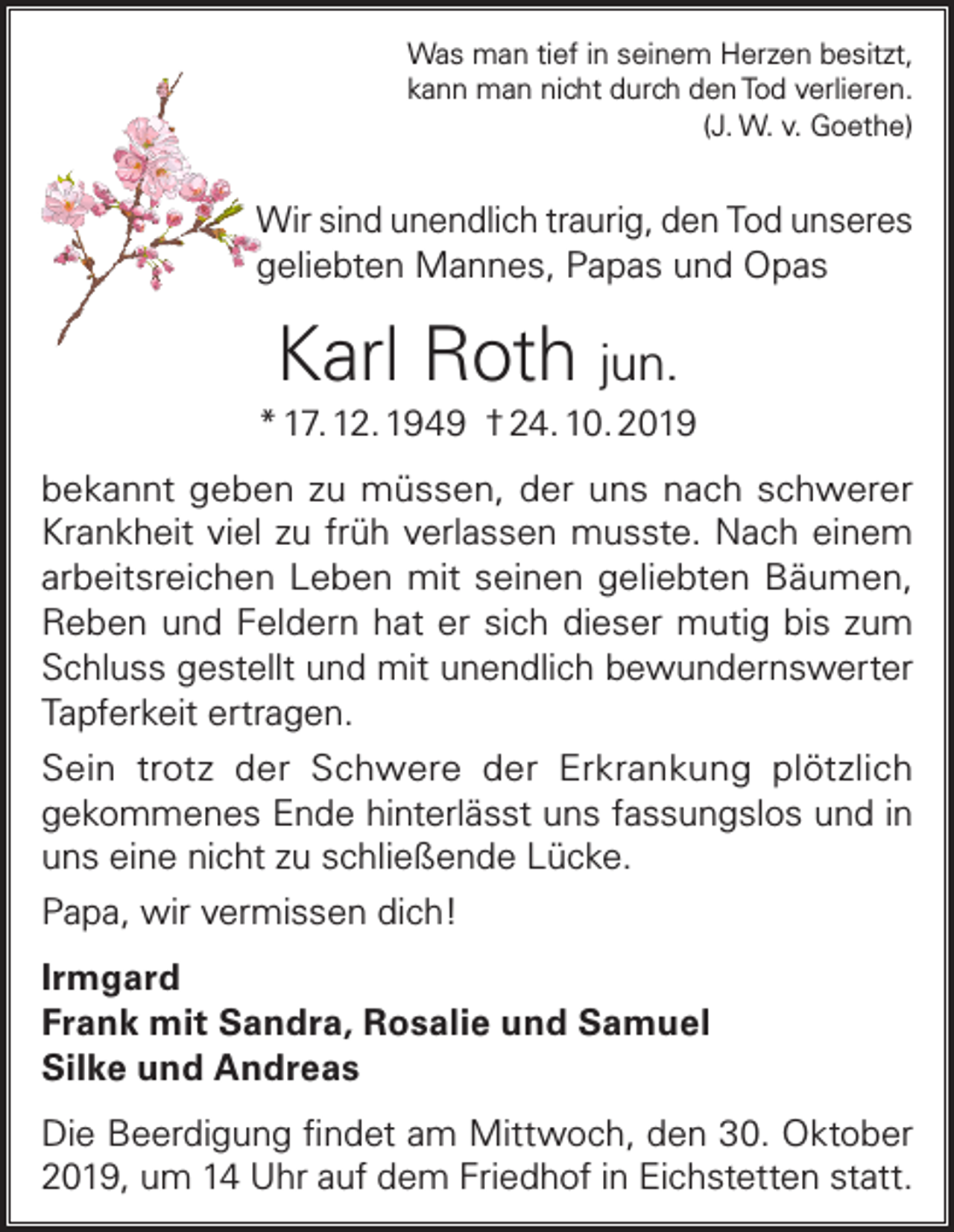 <p>Was man tief in seinem Herzen besitzt,<br />kann man nicht durch den Tod verlieren.<br />(J. W. v. Goethe)</p><p>Wir sind unendlich traurig, den Tod unseres<br />geliebten Mannes, Papas und Opas</p><p>Karl Roth jun.<br />* 17. 12. 1949 † 24. 10. 2019<br />bekannt geben zu müssen, der uns nach schwerer<br />Krankheit viel zu früh verlassen musste. Nach einem<br />arbeitsreichen Leben mit seinen geliebten Bäumen,<br />Reben und Feldern hat er sich dieser mutig bis zum<br />Schluss gestellt und mit unendlich bewundernswerter<br />Tapferkeit ertragen.<br />Sein trotz der Schwere der Erkrankung plötzlich<br />gekommenes Ende hinterlässt uns fassungslos und in<br />uns eine nicht zu schließende Lücke.<br />Papa, wir vermissen dich!<br />Irmgard<br />Frank mit Sandra, Rosalie und Samuel<br />Silke und Andreas<br />Die Beerdigung findet am Mittwoch, den 30. Oktober<br />2019, um 14 Uhr auf dem Friedhof in Eichstetten statt.</p>