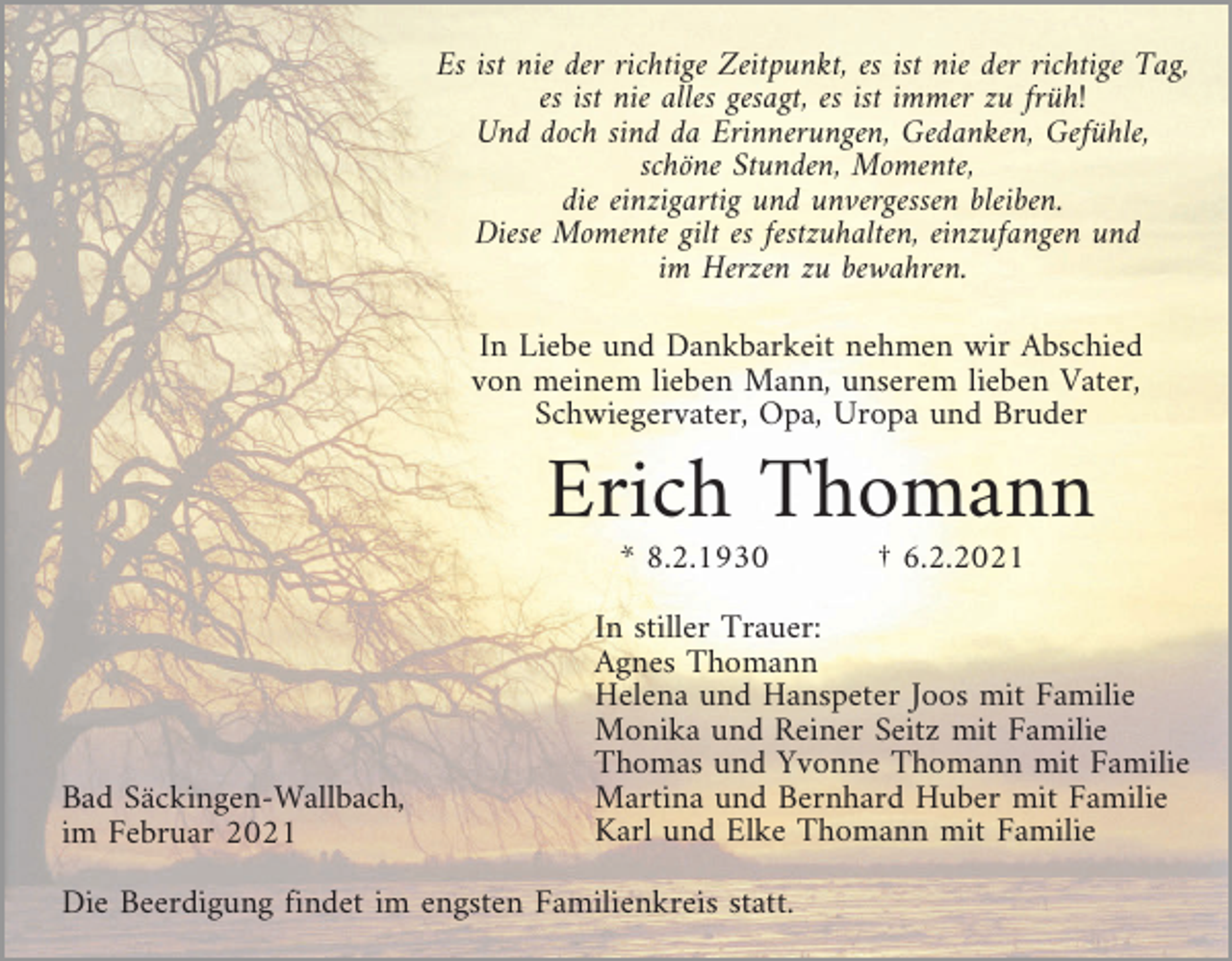 <p>Es ist nie der richtige Zeitpunkt, es ist nie der richtige Tag,<br />es ist nie alles gesagt, es ist immer zu früh!<br />Und doch sind da Erinnerungen, Gedanken, Gefühle,<br />schöne Stunden, Momente,<br />die einzigartig und unvergessen bleiben.<br />Diese Momente gilt es festzuhalten, einzufangen und<br />im Herzen zu bewahren.<br />In Liebe und Dankbarkeit nehmen wir Abschied<br />von meinem lieben Mann, unserem lieben Vater,<br />Schwiegervater, Opa, Uropa und Bruder</p><p>Erich Thomann<br />* 8.2.1930</p><p>Bad Säckingen-Wallbach,<br />im Februar 2021</p><p>† 6.2.2021</p><p>In stiller Trauer:<br />Agnes Thomann<br />Helena und Hanspeter Joos mit Familie<br />Monika und Reiner Seitz mit Familie<br />Thomas und Yvonne Thomann mit Familie<br />Martina und Bernhard Huber mit Familie<br />Karl und Elke Thomann mit Familie</p><p>Die Beerdigung findet im engsten Familienkreis statt.</p>