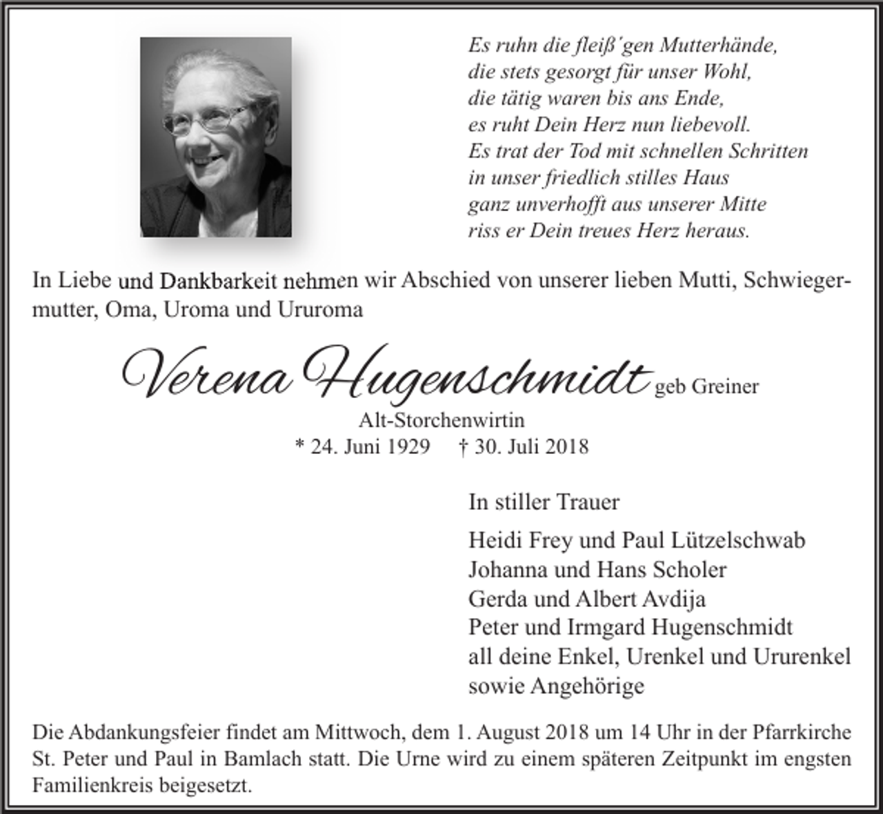 <p>Es ruhn die fleiß´gen Mutterhände,<br />die stets gesorgt für unser Wohl,<br />die tätig waren bis ans Ende,<br />es ruht Dein Herz nun liebevoll.<br />Es trat der Tod mit schnellen Schritten<br />in unser friedlich stilles Haus<br />ganz unverhofft aus unserer Mitte<br />riss er Dein treues Herz heraus.</p><p>In Liebe und Dankbarkeit nehmen wir Abschied von unserer lieben Mutti, Schwieger<br />Schwiegermutter, Oma, Uroma und Ururoma</p><p>Verena Hugenschmidt</p><p>geb Greiner</p><p>Alt-Storchenwirtin<br />* 24. Juni 1929 † 30. Juli 2018</p><p>In stiller Trauer<br />Heidi Frey und Paul Lützelschwab<br />Johanna und Hans Scholer<br />Gerda und Albert Avdija<br />Peter und Irmgard Hugenschmidt<br />all deine Enkel, Urenkel und Ururenkel<br />sowie Angehörige<br />Die Abdankungsfeier findet am Mittwoch, dem 1. August 2018 um 14 Uhr in der Pfarrkirche<br />St. Peter und Paul in Bamlach statt. Die Urne wird zu einem späteren Zeitpunkt im engsten<br />Familienkreis beigesetzt.</p>