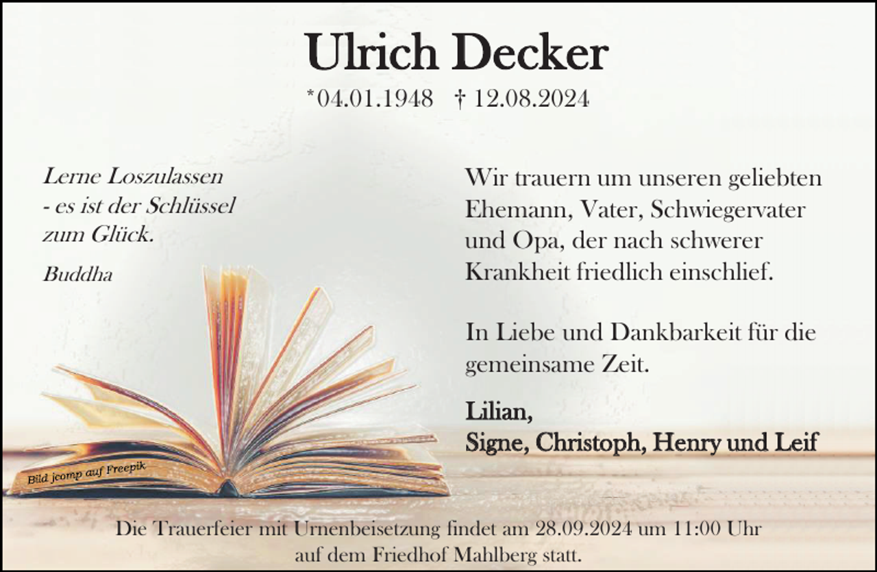 <p>Ulrich Decker<br />*04.01.1948 † 12.08.2024<br />Lerne Loszulassen<br />- es ist der Schlüssel<br />zum Glück.<br />Buddha</p><p>Wir trauern um unseren geliebten<br />Ehemann, Vater, Schwiegervater<br />und Opa, der nach schwerer<br />Krankheit friedlich einschlief.<br />In Liebe und Dankbarkeit für die<br />gemeinsame Zeit.</p><p>Lilian,<br />Signe, Christoph, Henry und Leif</p><p>Die Trauerfeier mit Urnenbeisetzung findet am 28.09.2024 um 11:00 Uhr<br />auf dem Friedhof Mahlberg statt.</p>