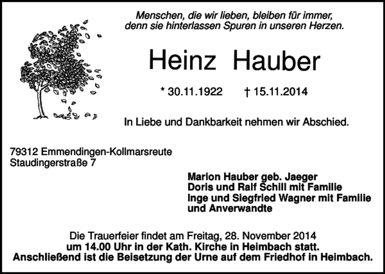 <p>Menschen, die wir lieben, bleiben für immer,<br />denn sie hinterlassen Spuren in unseren Herzen.</p><p>Heinz Hauber<br />* 30.11.1922</p><p>† 15.11.2014</p><p>In Liebe und Dankbarkeit nehmen wir Abschied.<br />79312 Emmendingen-Kollmarsreute<br />Staudingerstraße 7<br />Marion Hauber geb. Jaeger<br />Doris und Ralf Schill mit Familie<br />Inge und Siegfried Wagner mit Familie<br />und Anverwandte</p><p>Die Trauerfeier findet am Freitag, 28. November 2014<br />um 14.00 Uhr in der Kath. Kirche in Heimbach statt.<br />Anschließend ist die Beisetzung der Urne auf dem Friedhof in Heimbach.</p>
