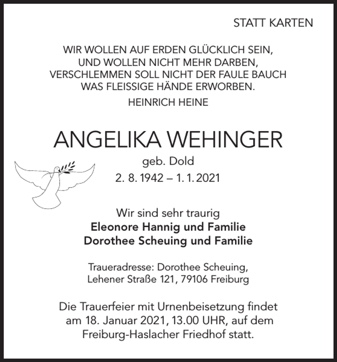 <p>STATT KARTEN<br />WIR WOLLEN AUF ERDEN GLÜCKLICH SEIN,<br />UND WOLLEN NICHT MEHR DARBEN,<br />VERSCHLEMMEN SOLL NICHT DER FAULE BAUCH<br />WAS FLEISSIGE HÄNDE ERWORBEN.<br />HEINRICH HEINE</p><p>ANGELIKA WEHINGER<br />geb. Dold<br />2. 8. 1942 – 1. 1. 2021<br />Wir sind sehr traurig<br />Eleonore Hannig und Familie<br />Dorothee Scheuing und Familie<br />Traueradresse: Dorothee Scheuing,<br />Lehener Straße 121, 79106 Freiburg</p><p>Die Trauerfeier mit Urnenbeisetzung findet<br />am 18. Januar 2021, 13.00 UHR, auf dem<br />Freiburg-Haslacher Friedhof statt.</p>