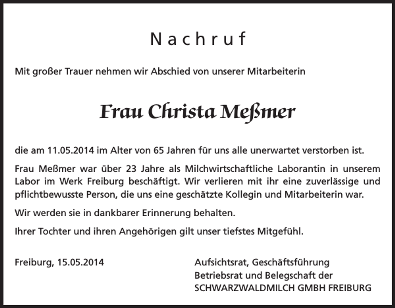<p>Nachruf<br />Mit großer Trauer nehmen wir Abschied von unserer Mitarbeiterin</p><p>Frau Christa Meßmer<br />die am 11.05.2014 im Alter von 65 Jahren für uns alle unerwartet verstorben ist.<br />Frau Meßmer war über 23 Jahre als Milchwirtschaftliche Laborantin in unserem<br />Labor im Werk Freiburg beschäftigt. Wir verlieren mit ihr eine zuverlässige und<br />pflichtbewusste Person, die uns eine geschätzte Kollegin und Mitarbeiterin war.<br />Wir werden sie in dankbarer Erinnerung behalten.<br />Ihrer Tochter und ihren Angehörigen gilt unser tiefstes Mitgefühl.<br />Freiburg, 15.05.2014</p><p>Aufsichtsrat, Geschäftsführung<br />Betriebsrat und Belegschaft der<br />SCHWARZWALDMILCH GMBH FREIBURG</p>