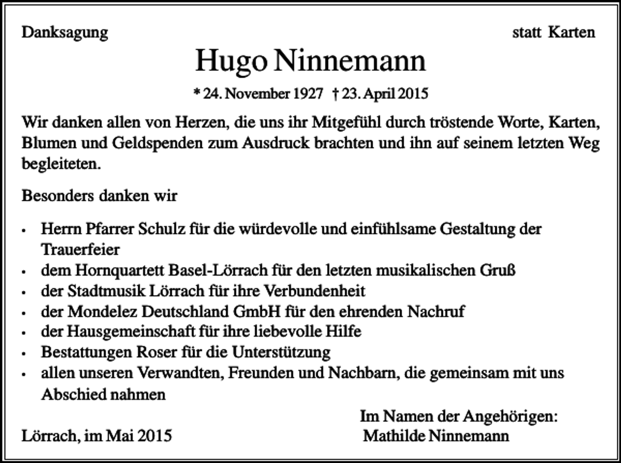 <p>Danksagung</p><p>statt Karten</p><p>Hugo Ninnemann<br />* 24. November 1927 † 23. April 2015</p><p>Wir danken allen von Herzen, die uns ihr Mitgefühl durch tröstende Worte, Karten,<br />Blumen und Geldspenden zum Ausdruck brachten und ihn auf seinem letzten Weg<br />begleiteten.<br />Besonders danken wir<br />Herrn Pfarrer Schulz für die würdevolle und einfühlsame Gestaltung der<br />Trauerfeier<br />• dem Hornquartett Basel-Lörrach für den letzten musikalischen Gruß<br />• der Stadtmusik Lörrach für ihre Verbundenheit<br />• der Mondelez Deutschland GmbH für den ehrenden Nachruf<br />• der Hausgemeinschaft für ihre liebevolle Hilfe<br />• Bestattungen Roser für die Unterstützung<br />• allen unseren Verwandten, Freunden und Nachbarn, die gemeinsam mit uns<br />Abschied nahmen<br />Im Namen der Angehörigen:<br />Lörrach, im Mai 2015<br />Mathilde Ninnemann<br />•</p>