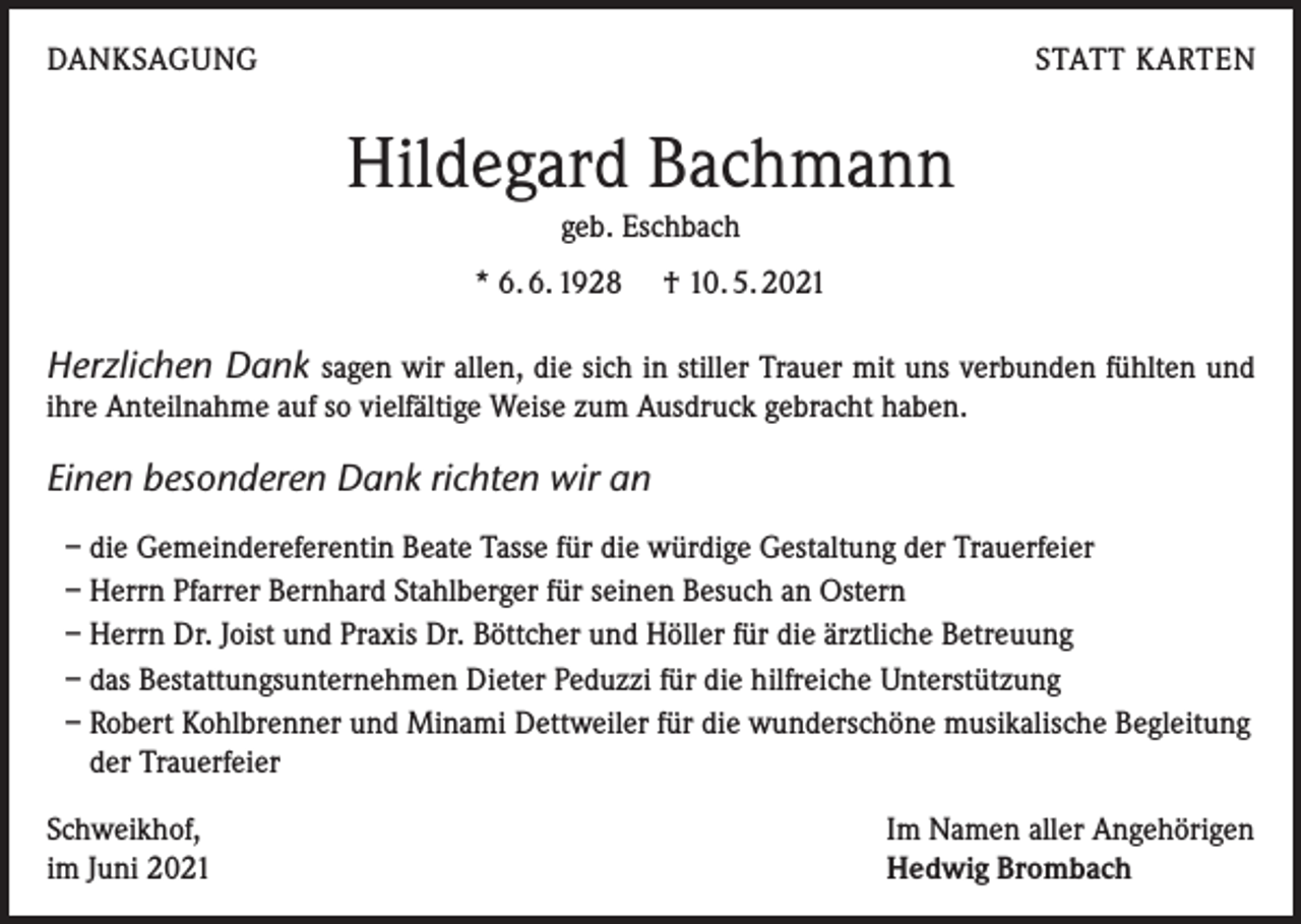 <p>DANKSAGUNG</p><p>STATT KARTEN</p><p>Hildegard Bachmann<br />geb. Eschbach<br />* 6. 6. 1928 † 10. 5. 2021</p><p>Herzlichen Dank sagen wir allen, die sich in stiller Trauer mit uns verbunden fühlten und<br />ihre Anteilnahme auf so vielfältige Weise zum Ausdruck gebracht haben.<br />Einen besonderen Dank richten wir an<br />– die Gemeindereferentin Beate Tasse für die würdige Gestaltung der Trauerfeier<br />– Herrn Pfarrer Bernhard Stahlberger für seinen Besuch an Ostern<br />– Herrn Dr. Joist und Praxis Dr. Böttcher und Höller für die ärztliche Betreuung<br />– das Bestattungsunternehmen Dieter Peduzzi für die hilfreiche Unterstützung<br />– Robert Kohlbrenner und Minami Dettweiler für die wunderschöne musikalische Begleitung<br />der Trauerfeier<br />Schweikhof,<br />im Juni 2021</p><p>Im Namen aller Angehörigen<br />Hedwig Brombach</p>