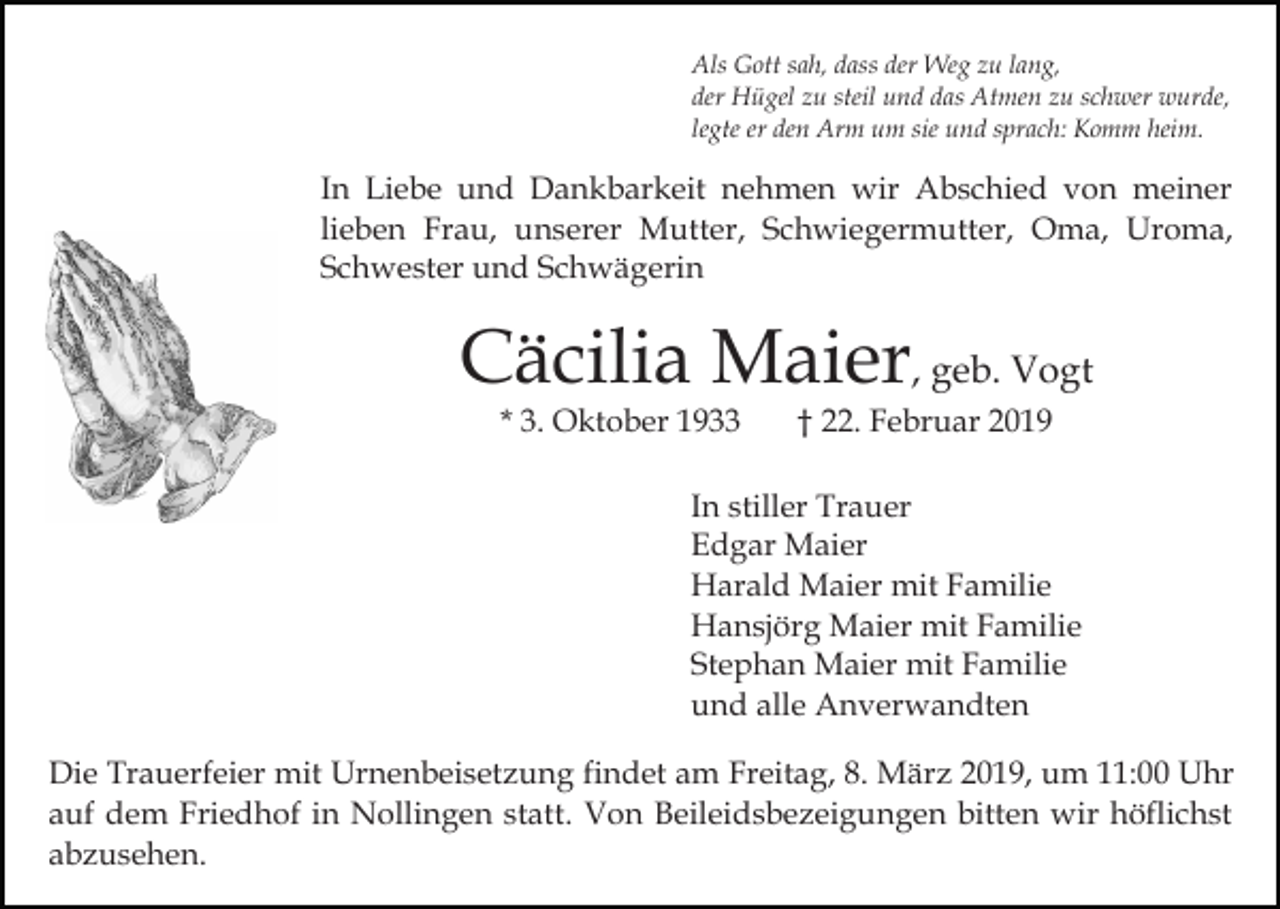 <p>Als Gott sah, dass der Weg zu lang,<br />der Hügel zu steil und das Atmen zu schwer wurde,<br />legte er den Arm um sie und sprach: Komm heim.</p><p>In Liebe und Dankbarkeit nehmen wir Abschied von meiner<br />lieben Frau, unserer Mutter, Schwiegermutter, Oma, Uroma,<br />Schwester und Schwägerin</p><p>Cäcilia Maier, geb. Vogt<br />* 3. Oktober 1933</p><p>† 22. Februar 2019</p><p>In stiller Trauer<br />Edgar Maier<br />Harald Maier mit Familie<br />Hansjörg Maier mit Familie<br />Stephan Maier mit Familie<br />und alle Anverwandten<br />Die Trauerfeier mit Urnenbeisetzung findet am Freitag, 8. März 2019, um 11:00 Uhr<br />auf dem Friedhof in Nollingen statt. Von Beileidsbezeigungen bitten wir höflichst<br />abzusehen.</p>