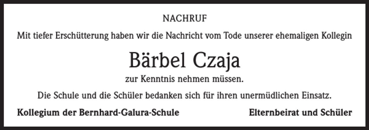 <p>NACHRUF<br />Mit tiefer Erschütterung haben wir die Nachricht vom Tode unserer ehemaligen Kollegin</p><p>Bärbel Czaja</p><p>zur Kenntnis nehmen müssen.<br />Die Schule und die Schüler bedanken sich für ihren unermüdlichen Einsatz.<br />Kollegium der Bernhard-Galura-Schule</p><p>Elternbeirat und Schüler</p>