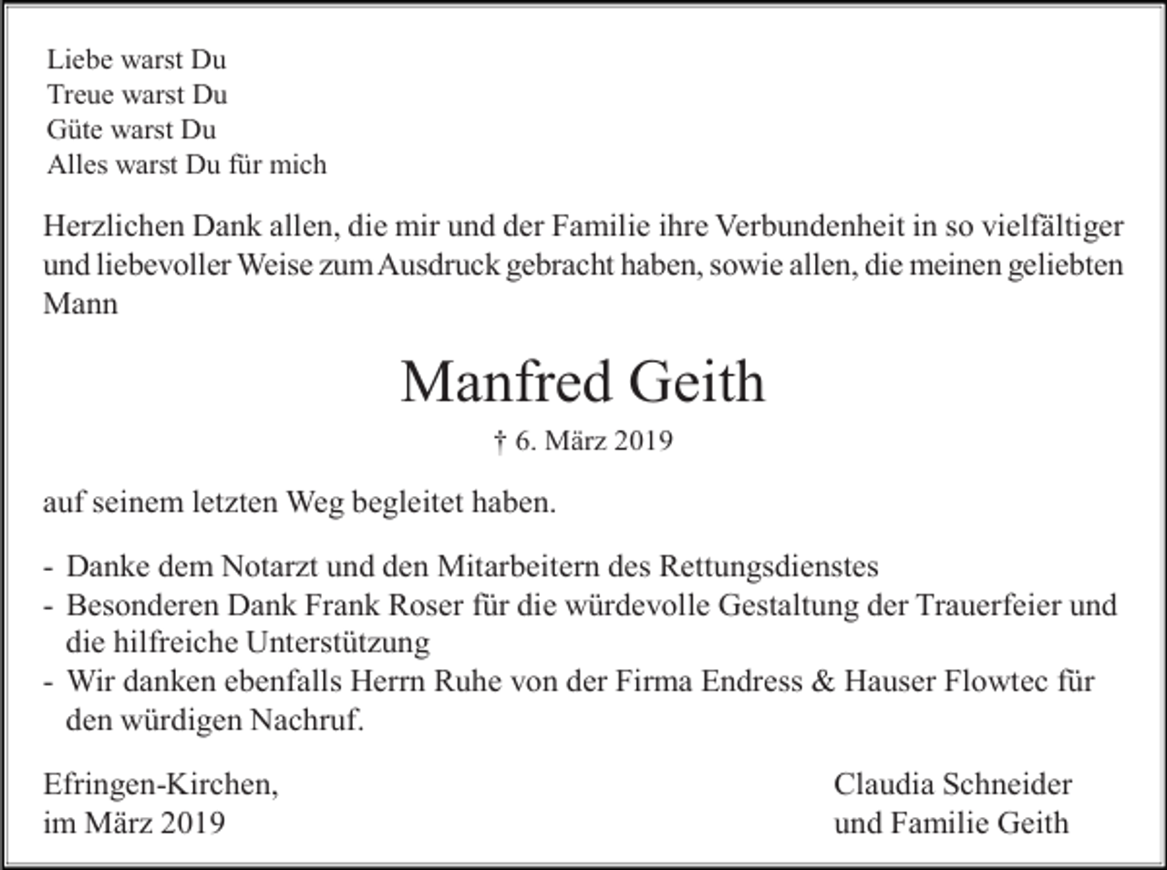 <p>Liebe warst Du<br />Treue warst Du<br />Güte warst Du<br />Alles warst Du für mich</p><p>Herzlichen Dank allen, die mir und der Familie ihre Verbundenheit in so vielfältiger<br />und liebevoller Weise zum Ausdruck gebracht haben, sowie allen, die meinen geliebten<br />Mann</p><p>Manfred Geith<br />† 6. März 2019</p><p>auf seinem letzten Weg begleitet haben.<br />- Danke dem Notarzt und den Mitarbeitern des Rettungsdienstes<br />- Besonderen Dank Frank Roser für die würdevolle Gestaltung der Trauerfeier und<br />die hilfreiche Unterstützung<br />- Wir danken ebenfalls Herrn Ruhe von der Firma Endress &amp; Hauser Flowtec für<br />den würdigen Nachruf.<br />Efringen-Kirchen,<br />im März 2019</p><p>Claudia Schneider<br />und Familie Geith</p>