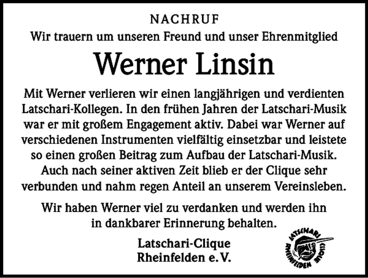 <p>NACH RU F<br />Wir trauern um unseren Freund und unser Ehrenmitglied</p><p>Werner Linsin<br />Mit Werner verlieren wir einen langjährigen und verdienten<br />Latschari-Kollegen. In den frühen Jahren der Latschari-Musik<br />war er mit großem Engagement aktiv. Dabei war Werner auf<br />verschiedenen Instrumenten vielfältig einsetzbar und leistete<br />so einen großen Beitrag zum Aufbau der Latschari-Musik.<br />Auch nach seiner aktiven Zeit blieb er der Clique sehr<br />verbunden und nahm regen Anteil an unserem Vereinsleben.<br />Wir haben Werner viel zu verdanken und werden ihn<br />in dankbarer Erinnerung behalten.<br />Latschari-Clique<br />Rheinfelden e. V.</p>