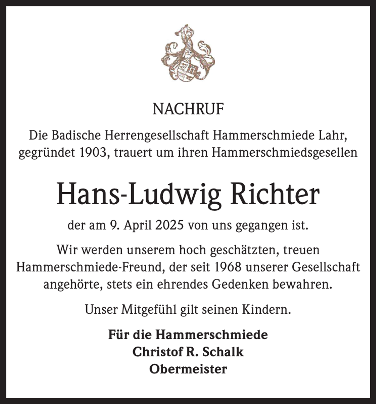 <p>NACHRUF<br />Die Badische Herrengesellschaft Hammerschmiede Lahr,<br />gegründet 1903, trauert um ihren Hammerschmiedsgesellen</p><p>Hans-Ludwig Richter<br />der am 9. April 2025 von uns gegangen ist.<br />Wir werden unserem hoch geschätzten, treuen<br />Hammerschmiede-Freund, der seit 1968 unserer Gesellschaft<br />angehörte, stets ein ehrendes Gedenken bewahren.<br />Unser Mitgefühl gilt seinen Kindern.<br />Für die Hammerschmiede<br />Christof R. Schalk<br />Obermeister</p>