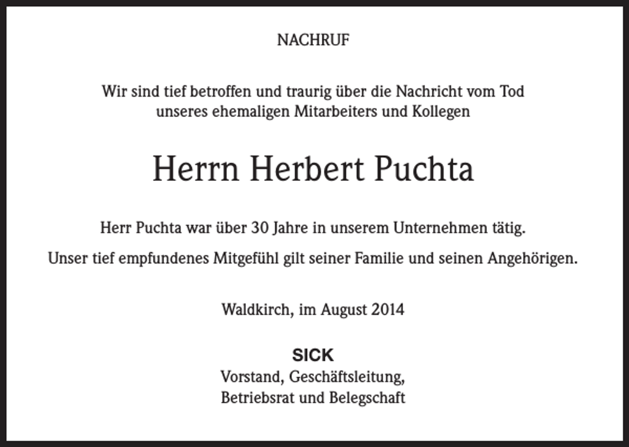 <p>NACHRUF<br />Wir sind tief betroffen und traurig über die Nachricht vom Tod<br />unseres ehemaligen Mitarbeiters und Kollegen</p><p>Herrn Herbert Puchta<br />Herr Puchta war über 30 Jahre in unserem Unternehmen tätig.<br />Unser tief empfundenes Mitgefühl gilt seiner Familie und seinen Angehörigen.<br />Waldkirch, im August 2014<br />SICK<br />Vorstand, Geschäftsleitung,<br />Betriebsrat und Belegschaft</p>