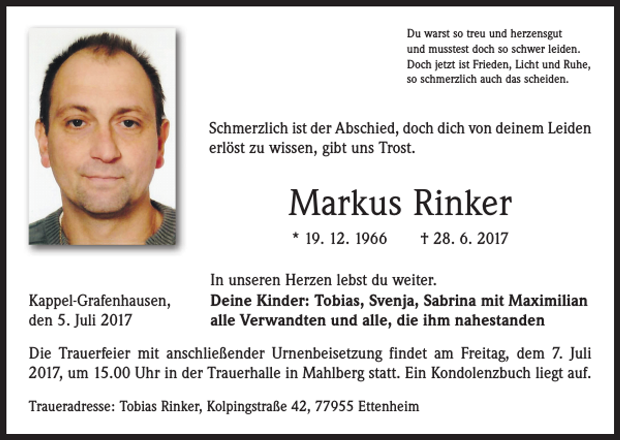 <p>Du warst so treu und herzensgut<br />und musstest doch so schwer leiden.<br />Doch jetzt ist Frieden, Licht und Ruhe,<br />so schmerzlich auch das scheiden.</p><p>Schmerzlich ist der Abschied, doch dich von deinem Leiden<br />erlöst zu wissen, gibt uns Trost.</p><p>Markus Rinker<br />* 19. 12. 1966 † 28. 6. 2017</p><p>Kappel-Grafenhausen,<br />den 5. Juli 2017</p><p>In unseren Herzen lebst du weiter.<br />Deine Kinder: Tobias, Svenja, Sabrina mit Maximilian<br />alle Verwandten und alle, die ihm nahestanden</p><p>Die Trauerfeier mit anschließender Urnenbeisetzung findet am Freitag, dem 7. Juli<br />2017, um 15.00 Uhr in der Trauerhalle in Mahlberg statt. Ein Kondolenzbuch liegt auf.<br />Traueradresse: Tobias Rinker, Kolpingstraße 42, 77955 Ettenheim</p>