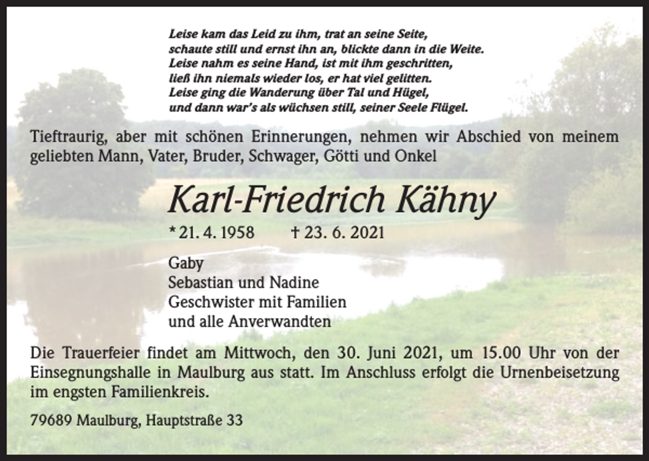 <p>Leise kam das Leid zu ihm, trat an seine Seite,<br />schaute still und ernst ihn an, blickte dann in die Weite.<br />Leise nahm es seine Hand, ist mit ihm geschritten,<br />ließ ihn niemals wieder los, er hat viel gelitten.<br />Leise ging die Wanderung über Tal und Hügel,<br />und dann war’s als wüchsen still, seiner Seele Flügel.</p><p>Tieftraurig, aber mit schönen Erinnerungen, nehmen wir Abschied von meinem<br />­geliebten Mann, Vater, Bruder, Schwager, Götti und Onkel</p><p>Karl-Friedrich Kähny<br />* 21. 4. 1958 † 23. 6. 2021<br />Gaby<br />Sebastian und Nadine<br />Geschwister mit Familien<br />und alle Anverwandten<br />Die Trauerfeier findet am Mittwoch, den 30. Juni 2021, um 15.00 Uhr von der<br />­Einsegnungshalle in Maulburg aus statt. Im Anschluss erfolgt die Urnenbeisetzung<br />im engsten Familienkreis.<br />79689 Maulburg, Hauptstraße 33</p>