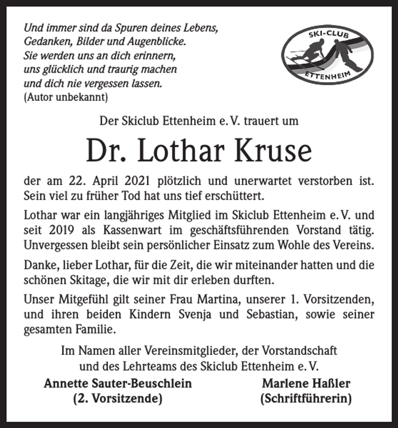 <p>Und immer sind da Spuren deines Lebens,<br />Gedanken, Bilder und Augenblicke.<br />Sie werden uns an dich erinnern,<br />uns glücklich und traurig machen<br />und dich nie vergessen lassen.<br />(Autor unbekannt)</p><p>Der Skiclub Ettenheim e. V. trauert um</p><p>Dr. Lothar Kruse<br />der am 22. April 2021 plötzlich und unerwartet verstorben ist.<br />Sein viel zu früher Tod hat uns tief erschüttert.<br />Lothar war ein langjähriges Mitglied im Skiclub Ettenheim e. V. und<br />seit 2019 als Kassenwart im geschäftsführenden Vorstand tätig.<br />Unvergessen bleibt sein persönlicher Einsatz zum Wohle des Vereins.<br />Danke, lieber Lothar, für die Zeit, die wir miteinander hatten und die<br />schönen Skitage, die wir mit dir erleben durften.<br />Unser Mitgefühl gilt seiner Frau Martina, unserer 1. Vorsitzenden,<br />und ihren beiden Kindern Svenja und Sebastian, sowie seiner<br />­gesamten Familie.</p><p>Im Namen aller Vereinsmitglieder, der Vorstandschaft<br />und des Lehrteams des Skiclub Ettenheim e. V.<br />Annette Sauter-Beuschlein<br />Marlene Haßler<br />(2. Vorsitzende)<br />(Schriftführerin)</p>
