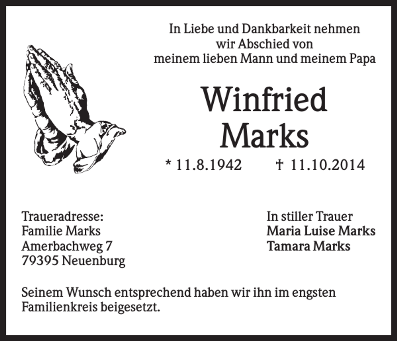 <p>In Liebe und Dankbarkeit nehmen<br />wir Abschied von<br />meinem lieben Mann und meinem Papa</p><p>Winfried<br />Marks<br />* 11.8.1942</p><p>Traueradresse:<br />Familie Marks<br />Amerbachweg 9395 Neuenburg</p><p>† 11.10.2014</p><p>In stiller Trauer<br />Maria Luise Marks<br />Tamara Marks</p><p>Seinem Wunsch entsprechend haben wir ihn im engsten<br />Familienkreis beigesetzt.</p>