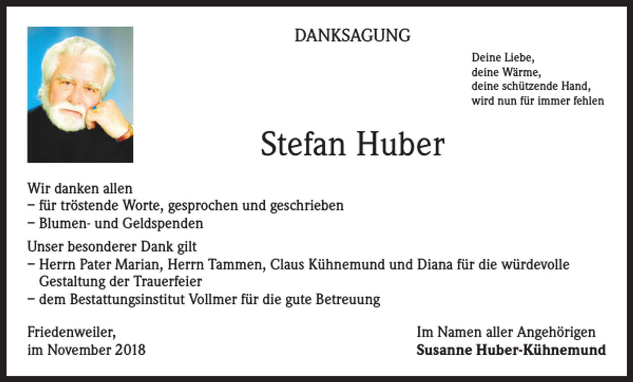 <p>DANKSAGUNG<br />Deine Liebe,<br />deine Wärme,<br />deine schützende Hand,<br />wird nun für immer fehlen</p><p>Stefan Huber<br />Wir danken allen<br />– für tröstende Worte, gesprochen und geschrieben<br />– Blumen- und Geldspenden<br />Unser besonderer Dank gilt<br />– Herrn Pater Marian, Herrn Tammen, Claus Kühnemund und Diana für die würdevolle<br />Gestaltung der Trauerfeier<br />– dem Bestattungsinstitut Vollmer für die gute Betreuung<br />Friedenweiler,<br />im November 2018</p><p>Im Namen aller Angehörigen<br />Susanne Huber-Kühnemund</p>