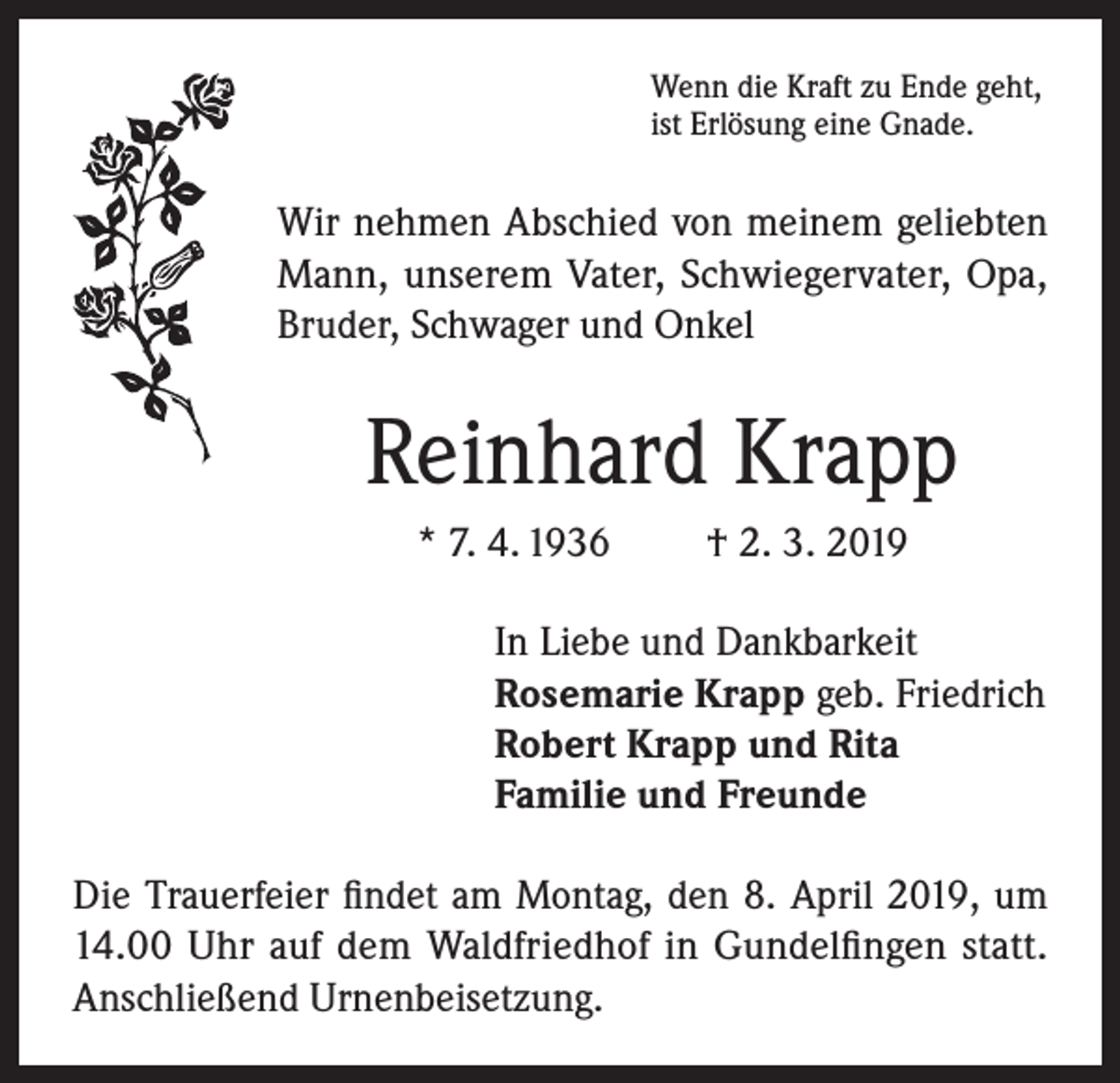 <p>Wenn die Kraft zu Ende geht,<br />ist Erlösung eine Gnade.</p><p>Wir nehmen Abschied von meinem geliebten<br />Mann, unserem Vater, Schwiegervater, Opa,<br />Bruder, Schwager und Onkel</p><p>Reinhard Krapp<br />* 7. 4. 1936</p><p>† 2. 3. 2019</p><p>In Liebe und Dankbarkeit<br />Rosemarie Krapp geb. Friedrich<br />Robert Krapp und Rita<br />Familie und Freunde<br />Die Trauerfeier findet am Montag, den 8. April 2019, um<br />14.00 Uhr auf dem Waldfriedhof in Gundelfingen statt.<br />Anschließend Urnenbeisetzung.</p>