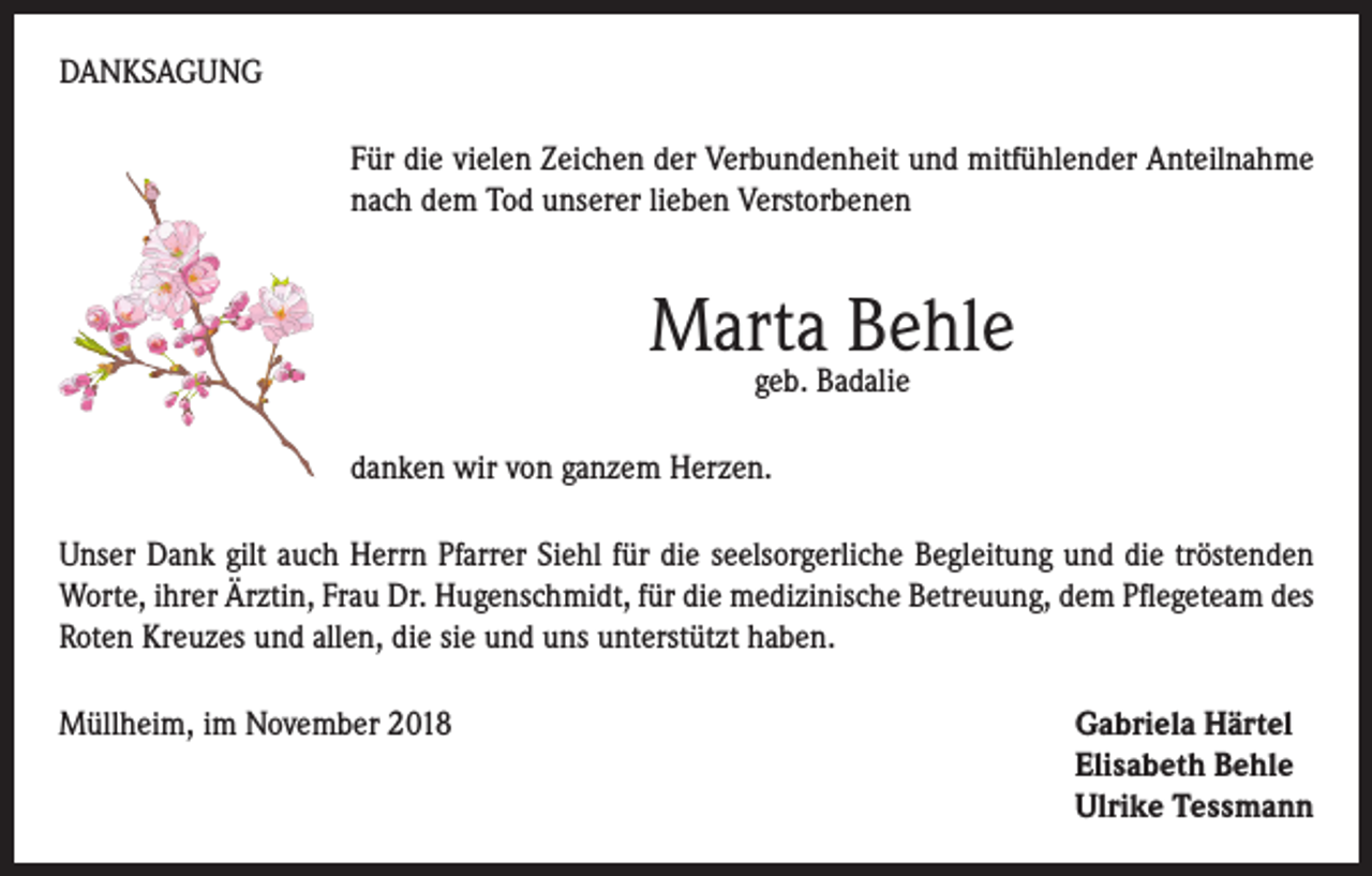 <p>DANKSAGUNG<br />Für die vielen Zeichen der Verbundenheit und mitfühlender Anteilnahme<br />nach dem Tod unserer lieben Verstorbenen</p><p>Marta Behle<br />geb. Badalie</p><p>danken wir von ganzem Herzen.<br />Unser Dank gilt auch Herrn Pfarrer Siehl für die seelsorgerliche Begleitung und die tröstenden<br />Worte, ihrer Ärztin, Frau Dr. Hugenschmidt, für die medizinische Betreuung, dem Pflegeteam des<br />Roten Kreuzes und allen, die sie und uns unterstützt haben.<br />Müllheim, im November 2018 Gabriela Härtel<br />Elisabeth Behle<br />Ulrike Tessmann</p>