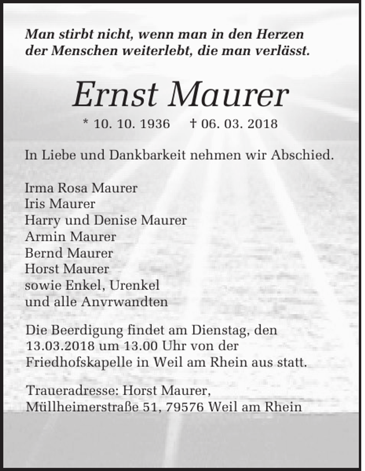 <p>M a n sstirbt<br />Man<br />ti rbt ni<br />nicht,<br />c h t, wenn<br />w e n n man<br />m a n in<br />i n den<br />d e n Herzen<br />H er z e n<br />der<br />die<br />d e r Menschen<br />M e n s c h e n weiterlebt,<br />w e it e rl e bt, di<br />e man<br />m a n vverlässt.<br />e rl ä s s t.</p><p>Er n st Maurer<br />M a ur er<br />Ernst<br />*<br />* 110.<br />0. 10.<br />1 0.</p><p>†<br />† 006.<br />6. 03.<br />0 3. 22</p><p>IInn Liebe<br />Li e b e uund<br />n d DDankbarkeit<br />a n k b ar k eit nnehmen<br />e h m e n wir<br />w ir Abschied.<br />A b s c h i e d.<br />Ir ma Rosa<br />R o s a Maurer<br />M a ur er<br />Irma<br />Iris<br />Iri s Maurer<br />M a u r er<br />H arr y und<br />u n d Denise<br />D e ni s e Maurer<br />M a ur e r<br />Harry<br />Armin<br />Ar m i n Maurer<br />M a u r er<br />Bernd<br />B er n d Maurer<br />M a u r er<br />H or s t Maurer<br />Ma u r er<br />Horst<br />sowie<br />s o wi e Enkel,<br />E n k e l, Urenkel<br />Ur e n k el<br />und<br />u n d alle<br />all e Anvrwandten<br />A n vr w a n dt e n<br />Die<br />Di e Beerdigung<br />B e er d i g un g findet<br />fi nd e t am<br />am DDienstag,<br />i e nst a g, den<br />de n<br />13.03.2018<br />1 3. 0 3 . 2 0 1 8 um<br />u m 13.00<br />1 3. Uhr<br />U h r von<br />vo n der<br />de r<br />Friedhofskapelle<br />Fr i e dh of s k a p ell e in<br />i n Weil<br />W e il am<br />a m Rhein<br />R h ei n aus<br />a u s sstatt.<br />t att.<br />Traueradresse:<br />Tr a u er a d r e ss e : Horst<br />Hor st Maurer,<br />M a ur er,<br />Müllheimerstraße<br />M ü llh ei m er str a ß e 51,<br />5 1, 79576<br />7 9 5 7 6 Weil<br />W ei l am<br />am RRhein<br />h ei n</p>