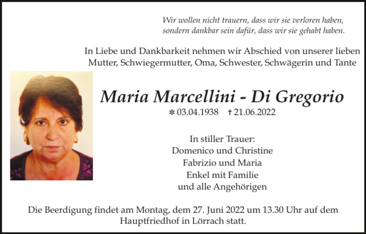 <p>Wir wollen nicht trauern, dass wir sie verloren haben,<br />sondern dankbar sein dafür, dass wir sie gehabt haben.</p><p>In Liebe und Dankbarkeit nehmen wir Abschied von unserer lieben<br />Mutter, Schwiegermutter, Oma, Schwester, Schwägerin und Tante</p><p>Maria Marcellini - Di Gregorio<br />✽ 03.04.1938</p><p>✝ 21.06.2022</p><p>In stiller Trauer:<br />Domenico und Christine<br />Fabrizio und Maria<br />Enkel mit Familie<br />und alle Angehörigen<br />Die Beerdigung findet am Montag, dem 27. Juni 2022 um 13.30 Uhr auf dem<br />Hauptfriedhof in Lörrach statt.</p>