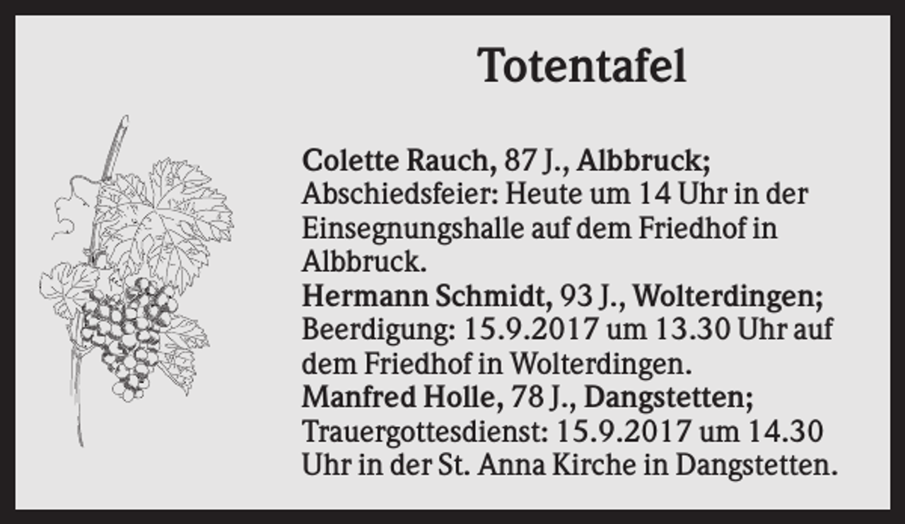 <p>Totentafel<br />Colette Rauch, 87 J., Albbruck;<br />Abschiedsfeier: Heute um 14 Uhr in der<br />Einsegnungshalle auf dem Friedhof in<br />Albbruck.<br />Hermann Schmidt, 93 J., Wolterdingen;<br />Beerdigung: 15.9.2017 um 13.30 Uhr auf<br />dem Friedhof in Wolterdingen.<br />Manfred Holle, 78 J., Dangstetten;<br />Trauergottesdienst: 15.9.2017 um 14.30<br />Uhr in der St. Anna Kirche in Dangstetten.</p>