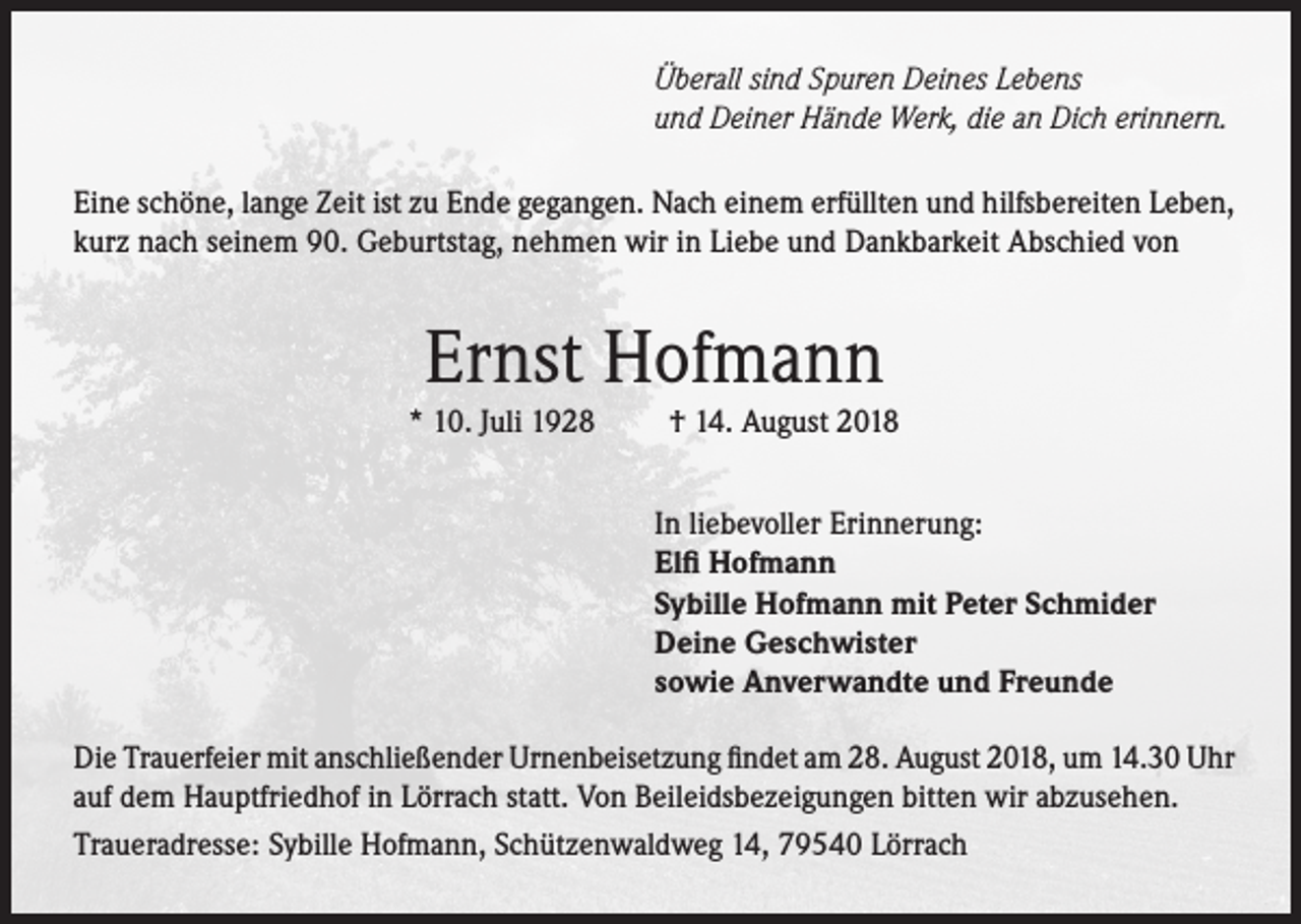 <p>Überall sind Spuren Deines Lebens<br />und Deiner Hände Werk, die an Dich erinnern.<br />Eine schöne, lange Zeit ist zu Ende gegangen. Nach einem erfüllten und hilfsbereiten Leben,<br />kurz nach seinem 90. Geburtstag, nehmen wir in Liebe und Dankbarkeit Abschied von</p><p>Ernst Hofmann</p><p>* 10. Juli 1928</p><p>† 14. August 2018</p><p>In liebevoller Erinnerung:<br />Elfi Hofmann<br />Sybille Hofmann mit Peter Schmider<br />Deine Geschwister<br />sowie Anverwandte und Freunde<br />Die Trauerfeier mit anschließender Urnenbeisetzung findet am 28. August 2018, um 14.30 Uhr<br />auf dem Hauptfriedhof in Lörrach statt. Von Beileidsbezeigungen bitten wir abzusehen.<br />Traueradresse: Sybille Hofmann, Schützenwaldweg 14, 79540 Lörrach</p>