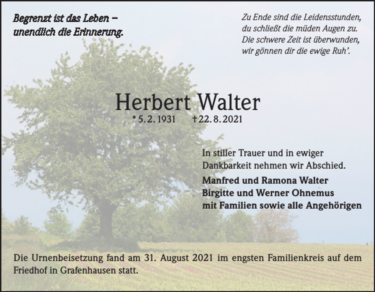 <p>Begrenzt ist das Leben –<br />unendlich die Erinnerung.</p><p>Zu Ende sind die Leidensstunden,<br />du schließt die müden Augen zu.<br />Die schwere Zeit ist überwunden,<br />wir gönnen dir die ewige Ruh’.</p><p>Herbert<br />Walter<br />* 5. 2. 1931<br />† 22. 8. 2021<br />In stiller Trauer und in ewiger<br />Dankbarkeit nehmen wir Abschied.<br />Manfred und Ramona Walter<br />Birgitte und Werner Ohnemus<br />mit Familien sowie alle Angehörigen</p><p>Die Urnenbeisetzung fand am 31. August 2021 im engsten Familienkreis auf dem<br />Friedhof in Grafenhausen statt.</p>
