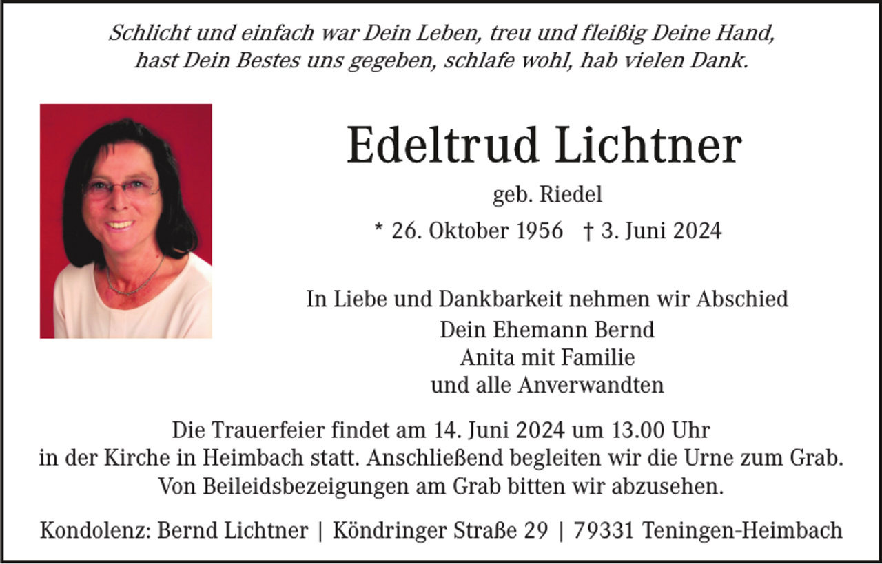 <p>Schlicht und einfach war Dein Leben, treu und fleißig Deine Hand,<br />hast Dein Bestes uns gegeben, schlafe wohl, hab vielen Dank.</p><p>geb. Riedel<br />* 26. Oktober 1956 † 3. Juni 2024<br />In Liebe und Dankbarkeit nehmen wir Abschied<br />Dein Ehemann Bernd<br />Anita mit Familie<br />und alle Anverwandten<br />Die Trauerfeier findet am 14. Juni 2024 um 13.00 Uhr<br />in der Kirche in Heimbach statt. Anschließend begleiten wir die Urne zum Grab.<br />Von Beileidsbezeigungen am Grab bitten wir abzusehen.<br />Kondolenz: Bernd Lichtner | Köndringer Straße 29 | 79331 Teningen-Heimbach</p>